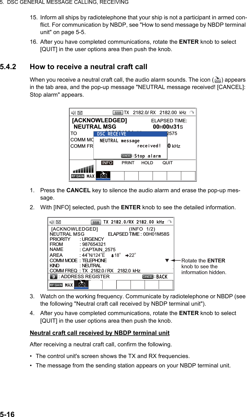 5.  DSC GENERAL MESSAGE CALLING, RECEIVING5-1615. Inform all ships by radiotelephone that your ship is not a participant in armed con-flict. For communication by NBDP, see &quot;How to send message by NBDP terminal unit&quot; on page 5-5.16. After you have completed communications, rotate the ENTER knob to select [QUIT] in the user options area then push the knob.5.4.2 How to receive a neutral craft callWhen you receive a neutral craft call, the audio alarm sounds. The icon ( ) appears in the tab area, and the pop-up message &quot;NEUTRAL message received! [CANCEL]: Stop alarm&quot; appears.1. Press the CANCEL key to silence the audio alarm and erase the pop-up mes-sage.2. With [INFO] selected, push the ENTER knob to see the detailed information.3. Watch on the working frequency. Communicate by radiotelephone or NBDP (see the following &quot;Neutral craft call received by NBDP terminal unit&quot;).4. After you have completed communications, rotate the ENTER knob to select [QUIT] in the user options area then push the knob.Neutral craft call received by NBDP terminal unitAfter receiving a neutral craft call, confirm the following.•  The control unit&apos;s screen shows the TX and RX frequencies.•  The message from the sending station appears on your NBDP terminal unit. [ACKNOWLEDGED]               ELAPSED TIME:  NEUTRAL MSG  00H00M31STO : 987654321      CAPTAIN_2575COMM MODENEUTRALECOMM FREQ  : TX   2170.0 /RX  2170.0 kHzINFO        PRINT      HOLD        QUITTX   2182.0/ RX   2182.00  kHz [ACKNOWLEDGED]                    (INFO  1/2)                 NEUTRAL MSG               ELAPSED TIME : 00H01M58SPRIORITY         : URGENCY FROM             : 987654321NAME            : CAPTAIN_2575AREA             : 44°N/124°E        18°       22°  COMM MODE  : TELEPHONEKIND                        :  NEUTRALCOMM FREQ : TX   2182.0 / RX    2182.0  kHz: ADDRESS REGISTERRotate the ENTER knob to see the information hidden.