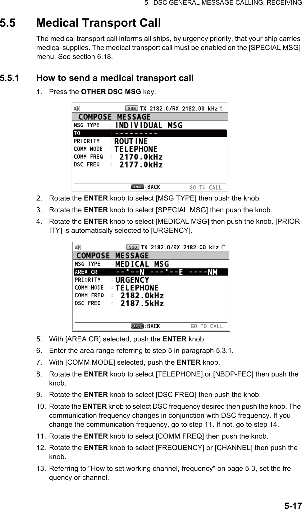 5.  DSC GENERAL MESSAGE CALLING, RECEIVING5-175.5 Medical Transport CallThe medical transport call informs all ships, by urgency priority, that your ship carries medical supplies. The medical transport call must be enabled on the [SPECIAL MSG] menu. See section 6.18.5.5.1 How to send a medical transport call1. Press the OTHER DSC MSG key.2. Rotate the ENTER knob to select [MSG TYPE] then push the knob.3. Rotate the ENTER knob to select [SPECIAL MSG] then push the knob.4. Rotate the ENTER knob to select [MEDICAL MSG] then push the knob. [PRIOR-ITY] is automatically selected to [URGENCY].5. With [AREA CR] selected, push the ENTER knob.6. Enter the area range referring to step 5 in paragraph 5.3.1.7. With [COMM MODE] selected, push the ENTER knob.8. Rotate the ENTER knob to select [TELEPHONE] or [NBDP-FEC] then push the knob.9. Rotate the ENTER knob to select [DSC FREQ] then push the knob.10. Rotate the ENTER knob to select DSC frequency desired then push the knob. The communication frequency changes in conjunction with DSC frequency. If you change the communication frequency, go to step 11. If not, go to step 14.11. Rotate the ENTER knob to select [COMM FREQ] then push the knob.12. Rotate the ENTER knob to select [FREQUENCY] or [CHANNEL] then push the knob.13. Referring to &quot;How to set working channel, frequency&quot; on page 5-3, set the fre-quency or channel.