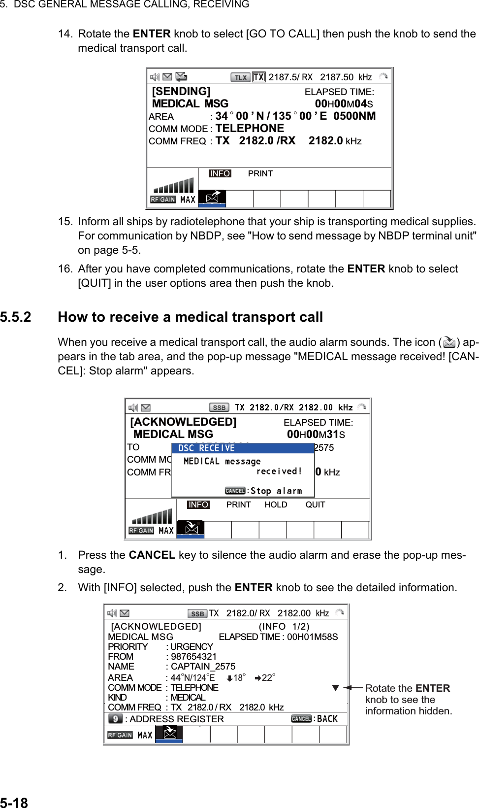 5.  DSC GENERAL MESSAGE CALLING, RECEIVING5-1814. Rotate the ENTER knob to select [GO TO CALL] then push the knob to send the medical transport call.15. Inform all ships by radiotelephone that your ship is transporting medical supplies. For communication by NBDP, see &quot;How to send message by NBDP terminal unit&quot; on page 5-5.16. After you have completed communications, rotate the ENTER knob to select [QUIT] in the user options area then push the knob.5.5.2 How to receive a medical transport callWhen you receive a medical transport call, the audio alarm sounds. The icon ( ) ap-pears in the tab area, and the pop-up message &quot;MEDICAL message received! [CAN-CEL]: Stop alarm&quot; appears.1. Press the CANCEL key to silence the audio alarm and erase the pop-up mes-sage.2. With [INFO] selected, push the ENTER knob to see the detailed information.2187.5/ RX   2187.50  kHz [SENDING]                              ELAPSED TIME: MEDICAL  MSG           00H00M04SAREA : 34 ° 00 ’ N / 135 ° 00 ’ E  0500NM      COMM MODE : TELEPHONECOMM FREQ  : TX   2182.0 /RX  2182.0 kHzINFO        PRINT [ACKNOWLEDGED]               ELAPSED TIME:  MEDICAL MSG  00H00M31STO : 987654321      CAPTAIN_2575COMM MODENEUTRALECOMM FREQ  : TX   2170.0 /RX  2170.0 kHzINFO        PRINT      HOLD        QUITTX   2182.0/ RX   2182.00  kHz [ACKNOWLEDGED]                   (INFO  1/2)                 MEDICAL MSG               ELAPSED TIME : 00H01M58SPRIORITY         : URGENCY FROM             : 987654321NAME            : CAPTAIN_2575AREA             : 44°N/124°E        18°       22°  COMM MODE  : TELEPHONEKIND                        :  MEDICALCOMM FREQ : TX   2182.0 / RX    2182.0  kHz: ADDRESS REGISTERRotate the ENTER knob to see the information hidden.