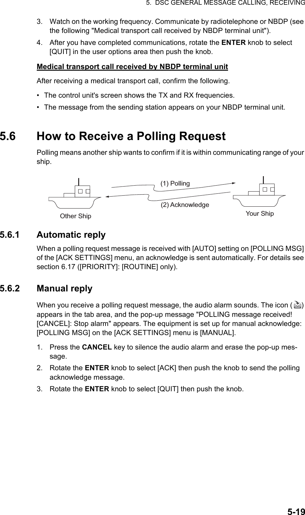 5.  DSC GENERAL MESSAGE CALLING, RECEIVING5-193. Watch on the working frequency. Communicate by radiotelephone or NBDP (see the following &quot;Medical transport call received by NBDP terminal unit&quot;).4. After you have completed communications, rotate the ENTER knob to select [QUIT] in the user options area then push the knob.Medical transport call received by NBDP terminal unitAfter receiving a medical transport call, confirm the following.•  The control unit&apos;s screen shows the TX and RX frequencies.•  The message from the sending station appears on your NBDP terminal unit.5.6 How to Receive a Polling RequestPolling means another ship wants to confirm if it is within communicating range of your ship.5.6.1 Automatic replyWhen a polling request message is received with [AUTO] setting on [POLLING MSG] of the [ACK SETTINGS] menu, an acknowledge is sent automatically. For details see section 6.17 ([PRIORITY]: [ROUTINE] only).5.6.2 Manual replyWhen you receive a polling request message, the audio alarm sounds. The icon ( ) appears in the tab area, and the pop-up message &quot;POLLING message received! [CANCEL]: Stop alarm&quot; appears. The equipment is set up for manual acknowledge: [POLLING MSG] on the [ACK SETTINGS] menu is [MANUAL].1. Press the CANCEL key to silence the audio alarm and erase the pop-up mes-sage.2. Rotate the ENTER knob to select [ACK] then push the knob to send the polling acknowledge message.3. Rotate the ENTER knob to select [QUIT] then push the knob.(1) Polling(2) AcknowledgeOther Ship Your Ship