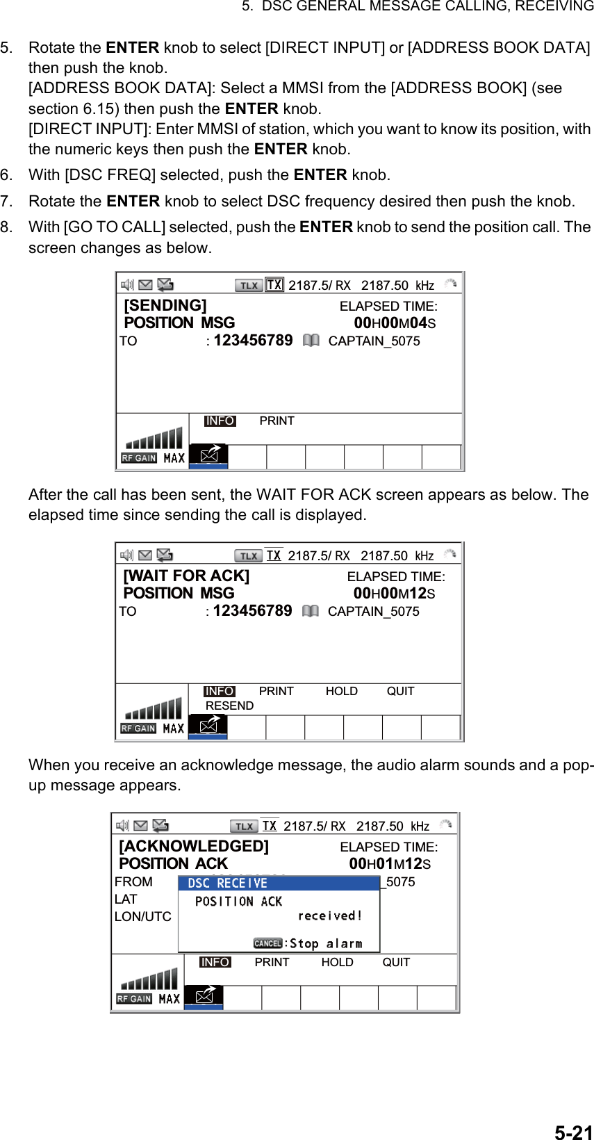 5.  DSC GENERAL MESSAGE CALLING, RECEIVING5-215. Rotate the ENTER knob to select [DIRECT INPUT] or [ADDRESS BOOK DATA] then push the knob.[ADDRESS BOOK DATA]: Select a MMSI from the [ADDRESS BOOK] (see section 6.15) then push the ENTER knob.[DIRECT INPUT]: Enter MMSI of station, which you want to know its position, with the numeric keys then push the ENTER knob.6. With [DSC FREQ] selected, push the ENTER knob.7. Rotate the ENTER knob to select DSC frequency desired then push the knob.8. With [GO TO CALL] selected, push the ENTER knob to send the position call. The screen changes as below.After the call has been sent, the WAIT FOR ACK screen appears as below. The elapsed time since sending the call is displayed.When you receive an acknowledge message, the audio alarm sounds and a pop-up message appears.2187.5/ RX   2187.50  kHz [SENDING]                              ELAPSED TIME: POSITION  MSG           00H00M04STO : 123456789        CAPTAIN_5075   INFO        PRINT2187.5/ RX   2187.50  kHz [WAIT FOR ACK]                      ELAPSED TIME: POSITION  MSG           00H00M12STO : 123456789        CAPTAIN_5075   INFO        PRINT          HOLD         QUITRESEND2187.5/ RX   2187.50  kHz [ACKNOWLEDGED]                ELAPSED TIME: POSITION  ACK           00H01M12SFROM : 123456789        CAPTAIN_5075LATLON/UTC   INFO        PRINT          HOLD         QUIT