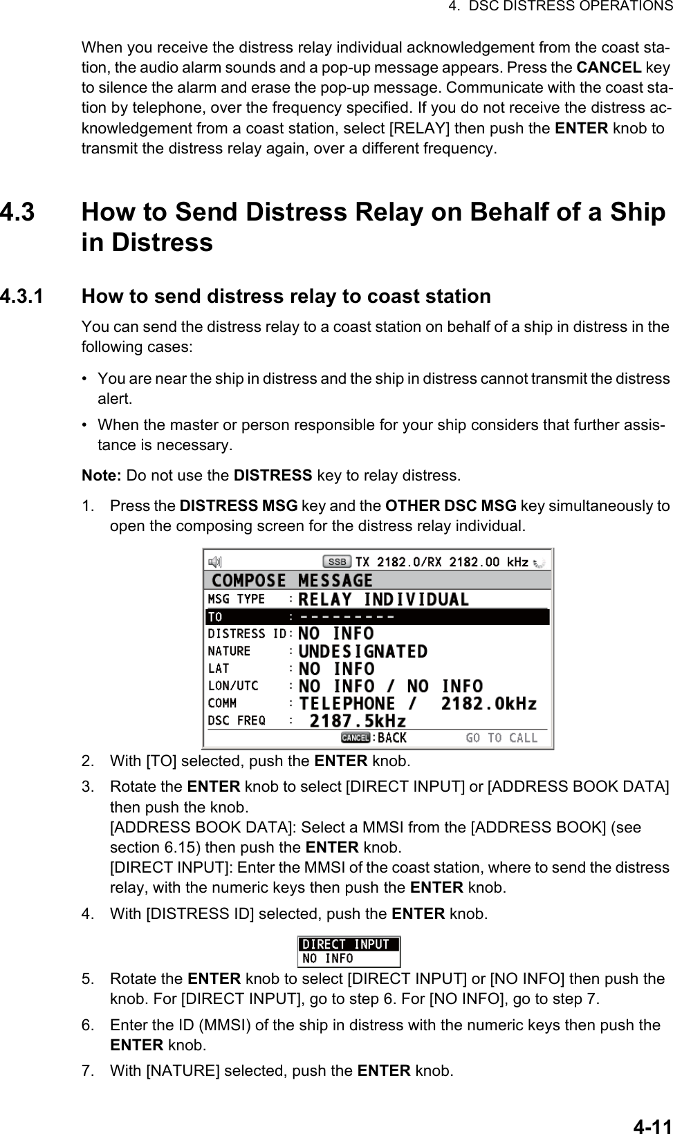 4.  DSC DISTRESS OPERATIONS4-11When you receive the distress relay individual acknowledgement from the coast sta-tion, the audio alarm sounds and a pop-up message appears. Press the CANCEL key to silence the alarm and erase the pop-up message. Communicate with the coast sta-tion by telephone, over the frequency specified. If you do not receive the distress ac-knowledgement from a coast station, select [RELAY] then push the ENTER knob to transmit the distress relay again, over a different frequency.4.3 How to Send Distress Relay on Behalf of a Ship in Distress4.3.1 How to send distress relay to coast stationYou can send the distress relay to a coast station on behalf of a ship in distress in the following cases:•  You are near the ship in distress and the ship in distress cannot transmit the distress alert.•  When the master or person responsible for your ship considers that further assis-tance is necessary.Note: Do not use the DISTRESS key to relay distress.1. Press the DISTRESS MSG key and the OTHER DSC MSG key simultaneously to open the composing screen for the distress relay individual.2. With [TO] selected, push the ENTER knob.3. Rotate the ENTER knob to select [DIRECT INPUT] or [ADDRESS BOOK DATA] then push the knob.[ADDRESS BOOK DATA]: Select a MMSI from the [ADDRESS BOOK] (see section 6.15) then push the ENTER knob.[DIRECT INPUT]: Enter the MMSI of the coast station, where to send the distress relay, with the numeric keys then push the ENTER knob.4. With [DISTRESS ID] selected, push the ENTER knob.5. Rotate the ENTER knob to select [DIRECT INPUT] or [NO INFO] then push the knob. For [DIRECT INPUT], go to step 6. For [NO INFO], go to step 7.6. Enter the ID (MMSI) of the ship in distress with the numeric keys then push the ENTER knob.7. With [NATURE] selected, push the ENTER knob.