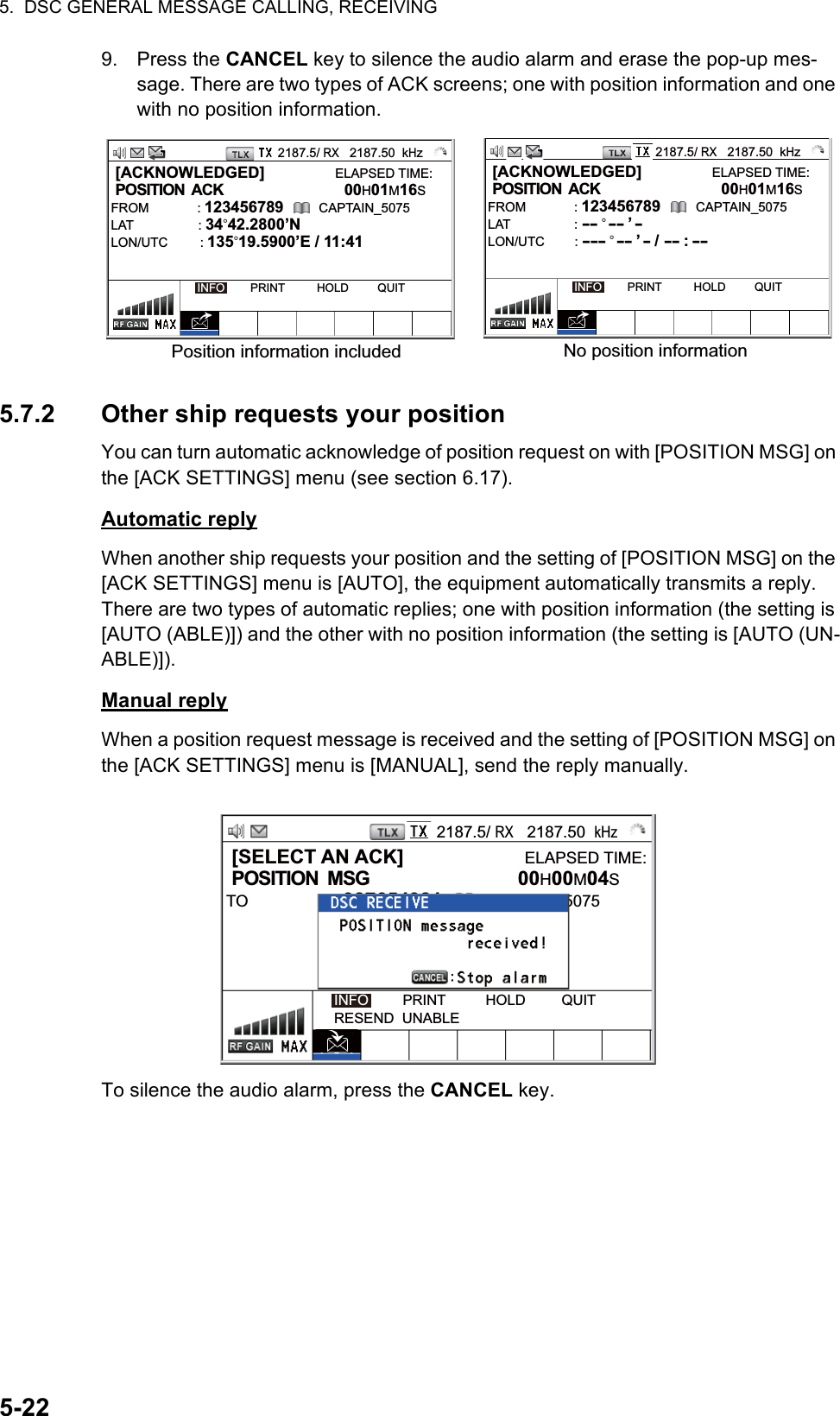 5.  DSC GENERAL MESSAGE CALLING, RECEIVING5-229. Press the CANCEL key to silence the audio alarm and erase the pop-up mes-sage. There are two types of ACK screens; one with position information and one with no position information.5.7.2 Other ship requests your positionYou can turn automatic acknowledge of position request on with [POSITION MSG] on the [ACK SETTINGS] menu (see section 6.17).Automatic replyWhen another ship requests your position and the setting of [POSITION MSG] on the [ACK SETTINGS] menu is [AUTO], the equipment automatically transmits a reply. There are two types of automatic replies; one with position information (the setting is [AUTO (ABLE)]) and the other with no position information (the setting is [AUTO (UN-ABLE)]).Manual replyWhen a position request message is received and the setting of [POSITION MSG] on the [ACK SETTINGS] menu is [MANUAL], send the reply manually.To silence the audio alarm, press the CANCEL key. [ACKNOWLEDGED]                ELAPSED TIME: POSITION  ACK           00H01M16SFROM : 123456789        CAPTAIN_5075LAT                  : 34°42.2800’NLON/UTC         : 135°19.5900’E / 11:41INFO        PRINT          HOLD         QUIT [ACKNOWLEDGED]                ELAPSED TIME: POSITION  ACK           00H01M16SFROM : 123456789        CAPTAIN_5075LAT                  : -- ° -- ’ -LON/UTC        : --- ° -- ’ - / -- : --INFO        PRINT          HOLD         QUITPosition information included No position information2187.5/ RX   2187.50  kHz2187.5/ RX   2187.50  kHz2187.5/ RX   2187.50  kHz [SELECT AN ACK]                      ELAPSED TIME: POSITION  MSG           00H00M04STO : 987654321        CAPTAIN_5075   INFO         PRINT          HOLD         QUITRESEND  UNABLE