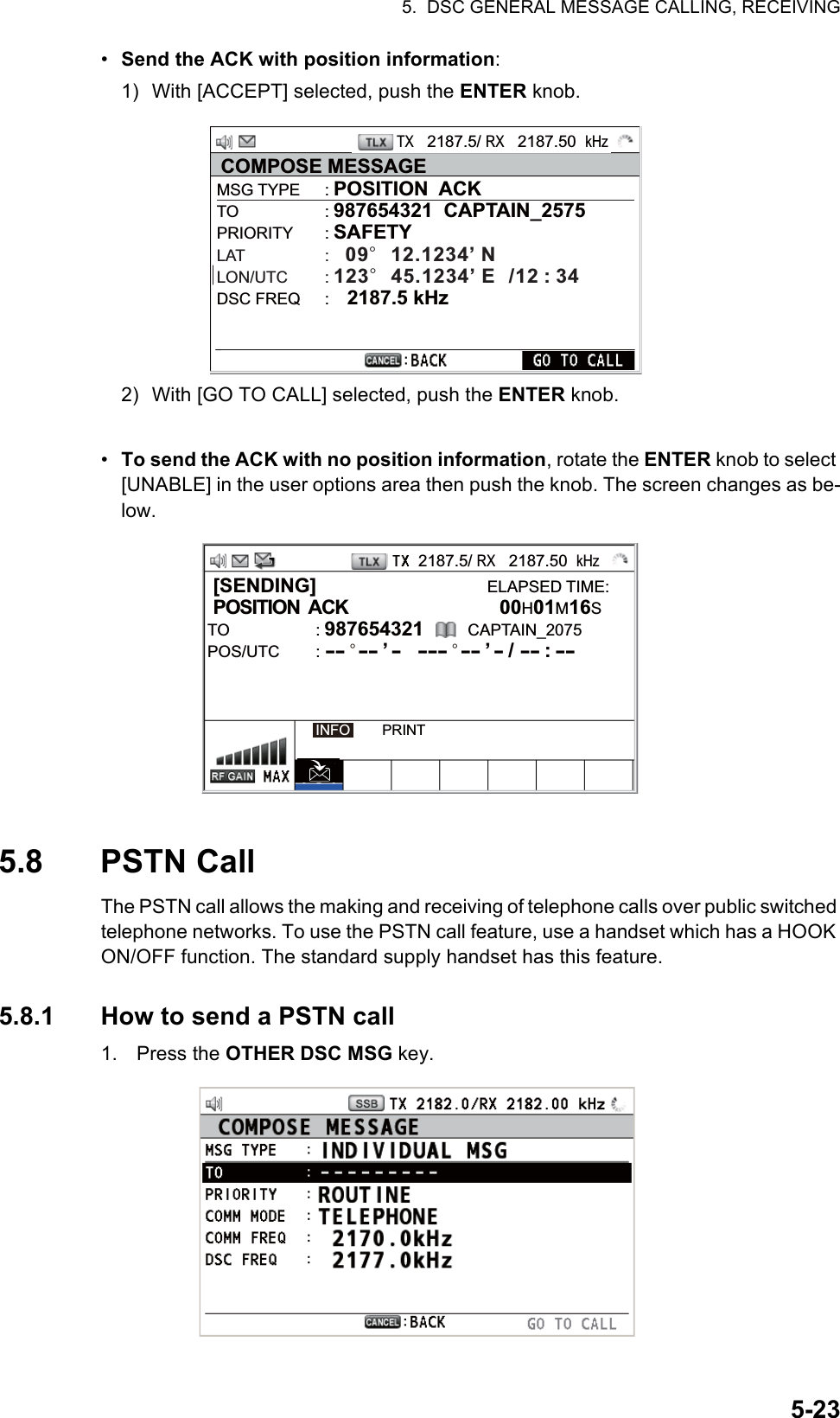 5.  DSC GENERAL MESSAGE CALLING, RECEIVING5-23•  Send the ACK with position information:1) With [ACCEPT] selected, push the ENTER knob.2) With [GO TO CALL] selected, push the ENTER knob.•  To send the ACK with no position information, rotate the ENTER knob to select [UNABLE] in the user options area then push the knob. The screen changes as be-low.5.8 PSTN CallThe PSTN call allows the making and receiving of telephone calls over public switched telephone networks. To use the PSTN call feature, use a handset which has a HOOK ON/OFF function. The standard supply handset has this feature.5.8.1 How to send a PSTN call1. Press the OTHER DSC MSG key.TX   2187.5/ RX   2187.50  kHzCOMPOSE MESSAGEMSG TYPE  : POSITION  ACKTO : 987654321  CAPTAIN_2575PRIORITY : SAFETYLAT :   09°  12.1234’ NLON/UTC : 123°  45.1234’ E  /12 : 34DSC FREQ  :    2187.5 kHz2187.5/ RX   2187.50  kHz [SENDING]                               ELAPSED TIME: POSITION  ACK           00H01M16STO : 987654321        CAPTAIN_2075POS/UTC        : -- ° -- ’ -  --- ° -- ’ - / -- : -- INFO        PRINT