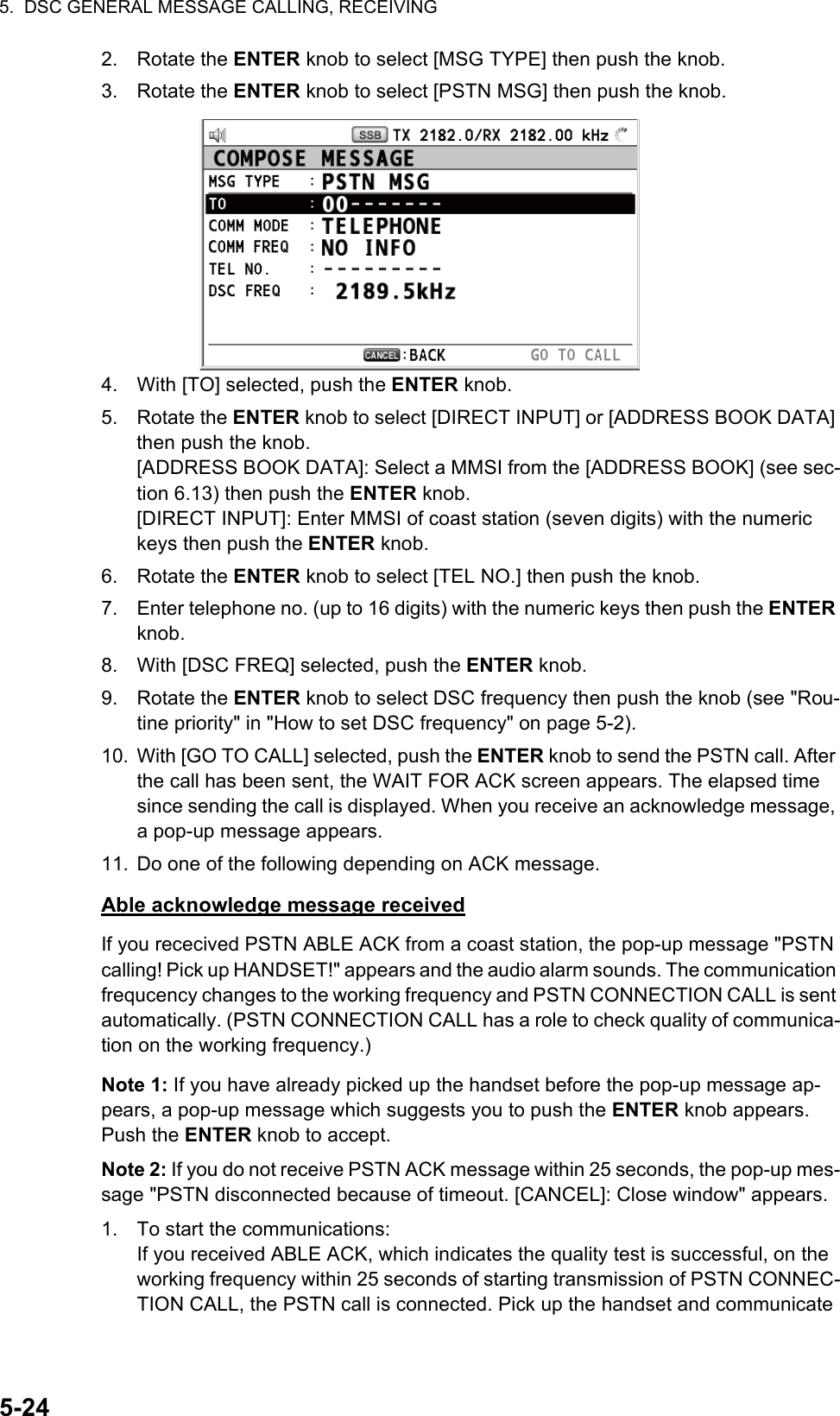 5.  DSC GENERAL MESSAGE CALLING, RECEIVING5-242. Rotate the ENTER knob to select [MSG TYPE] then push the knob.3. Rotate the ENTER knob to select [PSTN MSG] then push the knob.4. With [TO] selected, push the ENTER knob.5. Rotate the ENTER knob to select [DIRECT INPUT] or [ADDRESS BOOK DATA] then push the knob.[ADDRESS BOOK DATA]: Select a MMSI from the [ADDRESS BOOK] (see sec-tion 6.13) then push the ENTER knob.[DIRECT INPUT]: Enter MMSI of coast station (seven digits) with the numeric keys then push the ENTER knob.6. Rotate the ENTER knob to select [TEL NO.] then push the knob.7. Enter telephone no. (up to 16 digits) with the numeric keys then push the ENTER knob.8. With [DSC FREQ] selected, push the ENTER knob.9. Rotate the ENTER knob to select DSC frequency then push the knob (see &quot;Rou-tine priority&quot; in &quot;How to set DSC frequency&quot; on page 5-2).10. With [GO TO CALL] selected, push the ENTER knob to send the PSTN call. After the call has been sent, the WAIT FOR ACK screen appears. The elapsed time since sending the call is displayed. When you receive an acknowledge message, a pop-up message appears.11. Do one of the following depending on ACK message.Able acknowledge message receivedIf you rececived PSTN ABLE ACK from a coast station, the pop-up message &quot;PSTN calling! Pick up HANDSET!&quot; appears and the audio alarm sounds. The communication frequcency changes to the working frequency and PSTN CONNECTION CALL is sent automatically. (PSTN CONNECTION CALL has a role to check quality of communica-tion on the working frequency.)Note 1: If you have already picked up the handset before the pop-up message ap-pears, a pop-up message which suggests you to push the ENTER knob appears. Push the ENTER knob to accept.Note 2: If you do not receive PSTN ACK message within 25 seconds, the pop-up mes-sage &quot;PSTN disconnected because of timeout. [CANCEL]: Close window&quot; appears.1. To start the communications:If you received ABLE ACK, which indicates the quality test is successful, on the working frequency within 25 seconds of starting transmission of PSTN CONNEC-TION CALL, the PSTN call is connected. Pick up the handset and communicate 