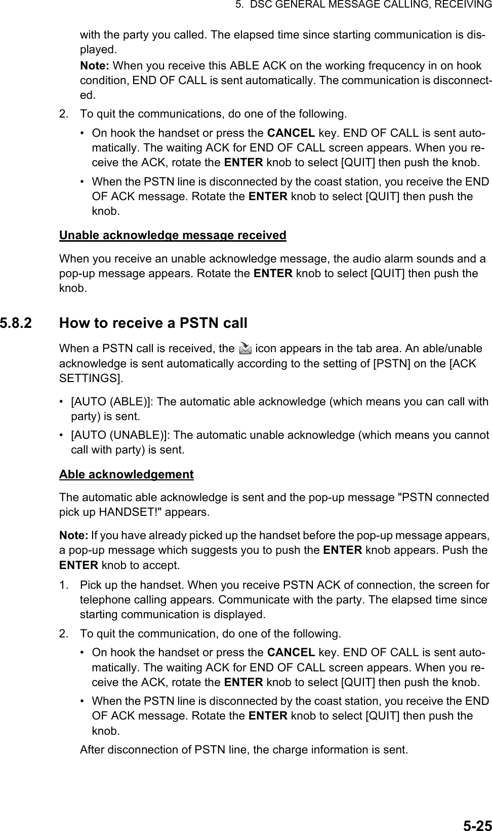 5.  DSC GENERAL MESSAGE CALLING, RECEIVING5-25with the party you called. The elapsed time since starting communication is dis-played.Note: When you receive this ABLE ACK on the working frequcency in on hook condition, END OF CALL is sent automatically. The communication is disconnect-ed.2. To quit the communications, do one of the following.•  On hook the handset or press the CANCEL key. END OF CALL is sent auto-matically. The waiting ACK for END OF CALL screen appears. When you re-ceive the ACK, rotate the ENTER knob to select [QUIT] then push the knob.•  When the PSTN line is disconnected by the coast station, you receive the END OF ACK message. Rotate the ENTER knob to select [QUIT] then push the knob.Unable acknowledge message receivedWhen you receive an unable acknowledge message, the audio alarm sounds and a pop-up message appears. Rotate the ENTER knob to select [QUIT] then push the knob.5.8.2 How to receive a PSTN callWhen a PSTN call is received, the   icon appears in the tab area. An able/unable acknowledge is sent automatically according to the setting of [PSTN] on the [ACK SETTINGS].•  [AUTO (ABLE)]: The automatic able acknowledge (which means you can call with party) is sent.•  [AUTO (UNABLE)]: The automatic unable acknowledge (which means you cannot call with party) is sent.Able acknowledgementThe automatic able acknowledge is sent and the pop-up message &quot;PSTN connected pick up HANDSET!&quot; appears.Note: If you have already picked up the handset before the pop-up message appears, a pop-up message which suggests you to push the ENTER knob appears. Push the ENTER knob to accept.1. Pick up the handset. When you receive PSTN ACK of connection, the screen for telephone calling appears. Communicate with the party. The elapsed time since starting communication is displayed.2. To quit the communication, do one of the following.•  On hook the handset or press the CANCEL key. END OF CALL is sent auto-matically. The waiting ACK for END OF CALL screen appears. When you re-ceive the ACK, rotate the ENTER knob to select [QUIT] then push the knob.•  When the PSTN line is disconnected by the coast station, you receive the END OF ACK message. Rotate the ENTER knob to select [QUIT] then push the knob.After disconnection of PSTN line, the charge information is sent.