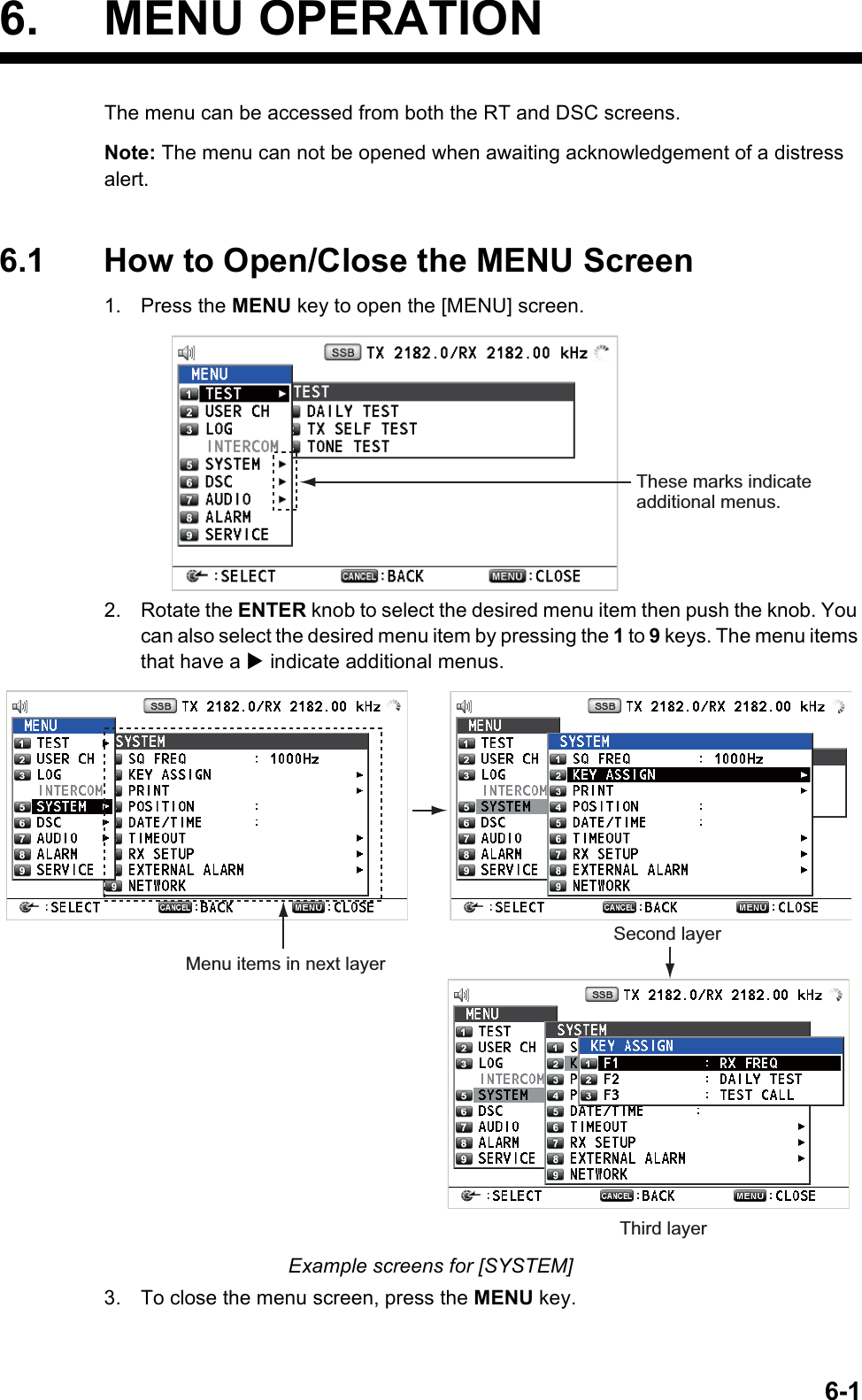 6-16. MENU OPERATIONThe menu can be accessed from both the RT and DSC screens.Note: The menu can not be opened when awaiting acknowledgement of a distress alert.6.1 How to Open/Close the MENU Screen1. Press the MENU key to open the [MENU] screen.2. Rotate the ENTER knob to select the desired menu item then push the knob. You can also select the desired menu item by pressing the 1 to 9 keys. The menu items that have a X indicate additional menus.Example screens for [SYSTEM]3. To close the menu screen, press the MENU key.These marks indicate additional menus.Menu items in next layerSecond layerThird layer