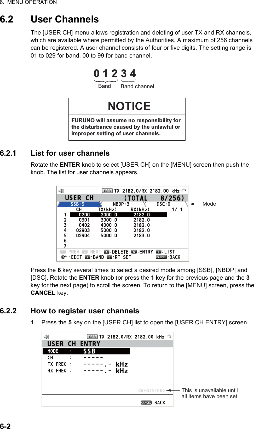 6.  MENU OPERATION6-26.2 User ChannelsThe [USER CH] menu allows registration and deleting of user TX and RX channels, which are available where permitted by the Authorities. A maximum of 256 channels can be registered. A user channel consists of four or five digits. The setting range is 01 to 029 for band, 00 to 99 for band channel.6.2.1 List for user channelsRotate the ENTER knob to select [USER CH] on the [MENU] screen then push the knob. The list for user channels appears.Press the 6 key several times to select a desired mode among [SSB], [NBDP] and [DSC]. Rotate the ENTER knob (or press the 1 key for the previous page and the 3 key for the next page) to scroll the screen. To return to the [MENU] screen, press theCANCEL key.6.2.2 How to register user channels1. Press the 5 key on the [USER CH] list to open the [USER CH ENTRY] screen.0 1 2 3 4Band Band channelNOTICEFURUNO will assume no responsibility for the disturbance caused by the unlawful or improper setting of user channels.ModeThis is unavailable until all items have been set.