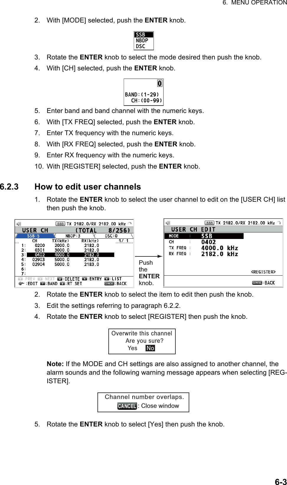 6.  MENU OPERATION6-32. With [MODE] selected, push the ENTER knob.3. Rotate the ENTER knob to select the mode desired then push the knob.4. With [CH] selected, push the ENTER knob.5. Enter band and band channel with the numeric keys.6. With [TX FREQ] selected, push the ENTER knob.7. Enter TX frequency with the numeric keys.8. With [RX FREQ] selected, push the ENTER knob.9. Enter RX frequency with the numeric keys.10. With [REGISTER] selected, push the ENTER knob.6.2.3 How to edit user channels1. Rotate the ENTER knob to select the user channel to edit on the [USER CH] list then push the knob.2. Rotate the ENTER knob to select the item to edit then push the knob.3. Edit the settings referring to paragraph 6.2.2.4. Rotate the ENTER knob to select [REGISTER] then push the knob.Note: If the MODE and CH settings are also assigned to another channel, the alarm sounds and the following warning message appears when selecting [REG-ISTER].5. Rotate the ENTER knob to select [Yes] then push the knob.Push the ENTER knob.Overwrite this channel        Are you sure?                  Yes     NoChannel number overlaps.                   : Close window