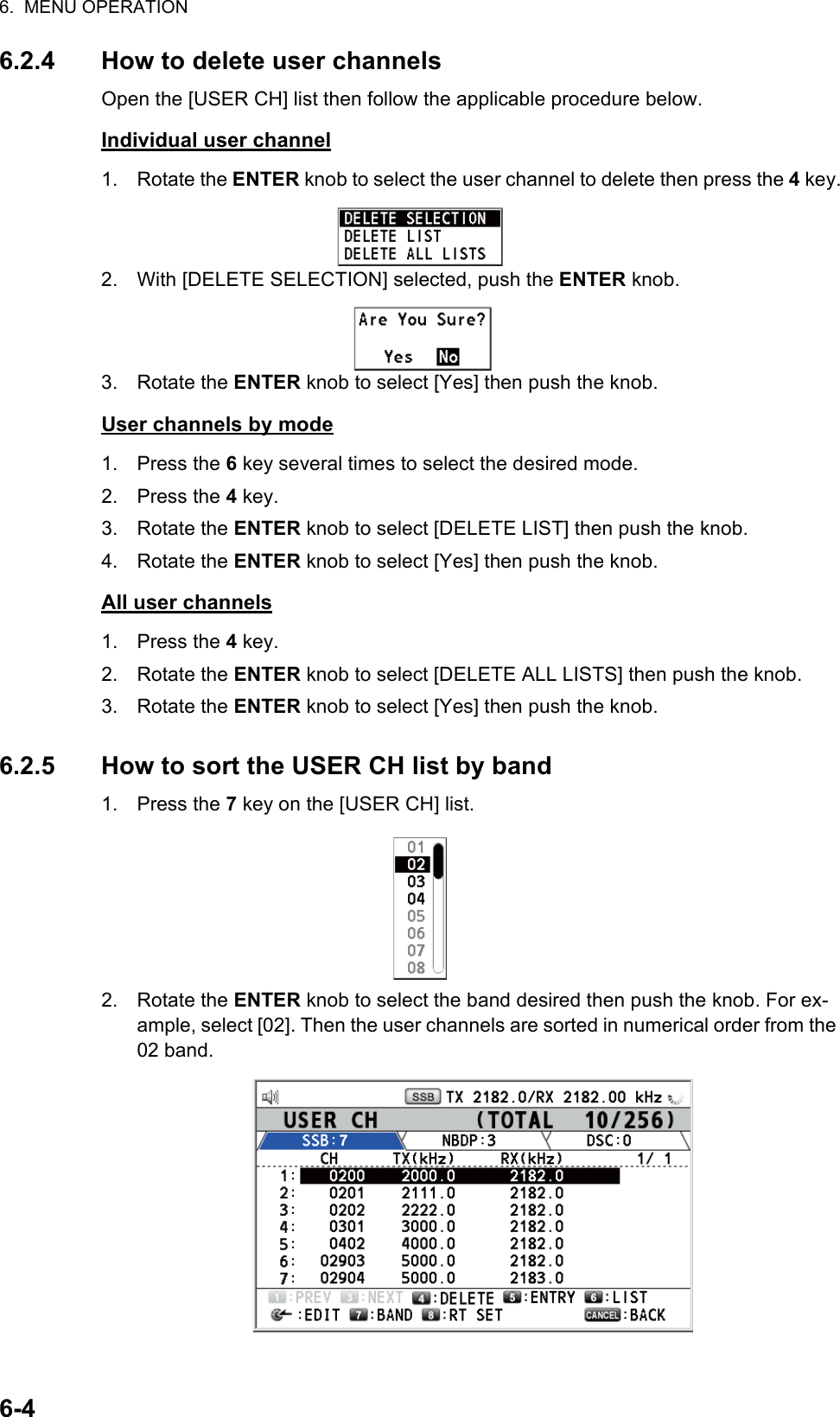 6.  MENU OPERATION6-46.2.4 How to delete user channelsOpen the [USER CH] list then follow the applicable procedure below.Individual user channel1. Rotate the ENTER knob to select the user channel to delete then press the 4 key.2. With [DELETE SELECTION] selected, push the ENTER knob.3. Rotate the ENTER knob to select [Yes] then push the knob.User channels by mode1. Press the 6 key several times to select the desired mode.2. Press the 4 key.3. Rotate the ENTER knob to select [DELETE LIST] then push the knob.4. Rotate the ENTER knob to select [Yes] then push the knob.All user channels1. Press the 4 key.2. Rotate the ENTER knob to select [DELETE ALL LISTS] then push the knob.3. Rotate the ENTER knob to select [Yes] then push the knob.6.2.5 How to sort the USER CH list by band1. Press the 7 key on the [USER CH] list.2. Rotate the ENTER knob to select the band desired then push the knob. For ex-ample, select [02]. Then the user channels are sorted in numerical order from the 02 band.7