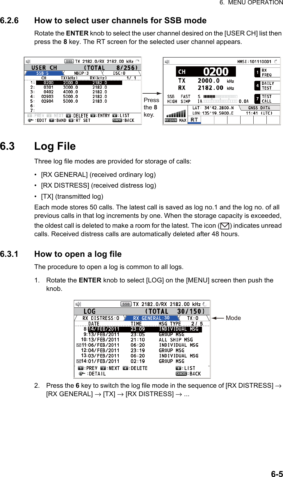 6.  MENU OPERATION6-56.2.6 How to select user channels for SSB modeRotate the ENTER knob to select the user channel desired on the [USER CH] list then press the 8 key. The RT screen for the selected user channel appears.6.3 Log FileThree log file modes are provided for storage of calls:•  [RX GENERAL] (received ordinary log)•  [RX DISTRESS] (received distress log)• [TX] (transmitted log)Each mode stores 50 calls. The latest call is saved as log no.1 and the log no. of all previous calls in that log increments by one. When the storage capacity is exceeded, the oldest call is deleted to make a room for the latest. The icon ( ) indicates unread calls. Received distress calls are automatically deleted after 48 hours.6.3.1 How to open a log fileThe procedure to open a log is common to all logs.1. Rotate the ENTER knob to select [LOG] on the [MENU] screen then push the knob.2. Press the 6 key to switch the log file mode in the sequence of [RX DISTRESS] → [RX GENERAL] → [TX] → [RX DISTRESS] → ...Press the 8 key.ModeLIST302 /  5891011121314