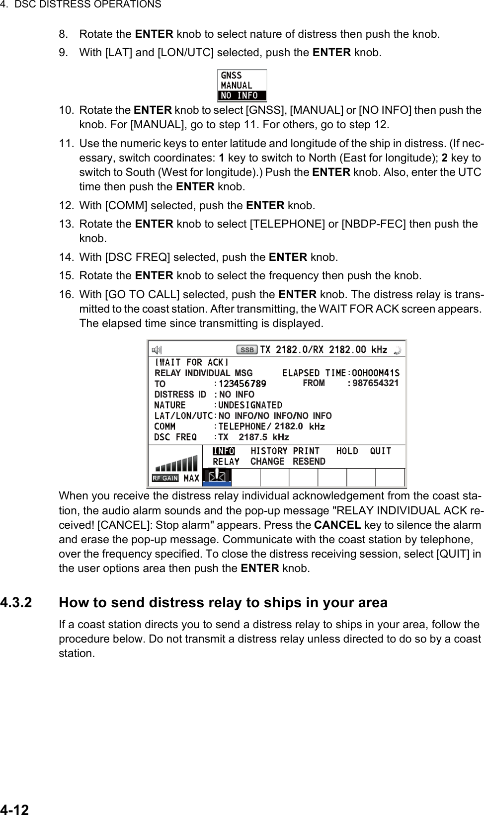 4.  DSC DISTRESS OPERATIONS4-128. Rotate the ENTER knob to select nature of distress then push the knob.9. With [LAT] and [LON/UTC] selected, push the ENTER knob.10. Rotate the ENTER knob to select [GNSS], [MANUAL] or [NO INFO] then push the knob. For [MANUAL], go to step 11. For others, go to step 12.11. Use the numeric keys to enter latitude and longitude of the ship in distress. (If nec-essary, switch coordinates: 1 key to switch to North (East for longitude); 2 key to switch to South (West for longitude).) Push the ENTER knob. Also, enter the UTC time then push the ENTER knob.12. With [COMM] selected, push the ENTER knob.13. Rotate the ENTER knob to select [TELEPHONE] or [NBDP-FEC] then push the knob.14. With [DSC FREQ] selected, push the ENTER knob.15. Rotate the ENTER knob to select the frequency then push the knob.16. With [GO TO CALL] selected, push the ENTER knob. The distress relay is trans-mitted to the coast station. After transmitting, the WAIT FOR ACK screen appears. The elapsed time since transmitting is displayed.When you receive the distress relay individual acknowledgement from the coast sta-tion, the audio alarm sounds and the pop-up message &quot;RELAY INDIVIDUAL ACK re-ceived! [CANCEL]: Stop alarm&quot; appears. Press the CANCEL key to silence the alarm and erase the pop-up message. Communicate with the coast station by telephone, over the frequency specified. To close the distress receiving session, select [QUIT] in the user options area then push the ENTER knob.4.3.2 How to send distress relay to ships in your areaIf a coast station directs you to send a distress relay to ships in your area, follow the procedure below. Do not transmit a distress relay unless directed to do so by a coast station.FROM         : 987654321RELAY  INDIVIDUAL  MSGTODISTRESS  ID    : NO  INFONO  INFO/NO  INFO/NO  INFO2182.0TX    2187.5  kHzCHANGE    RESEND