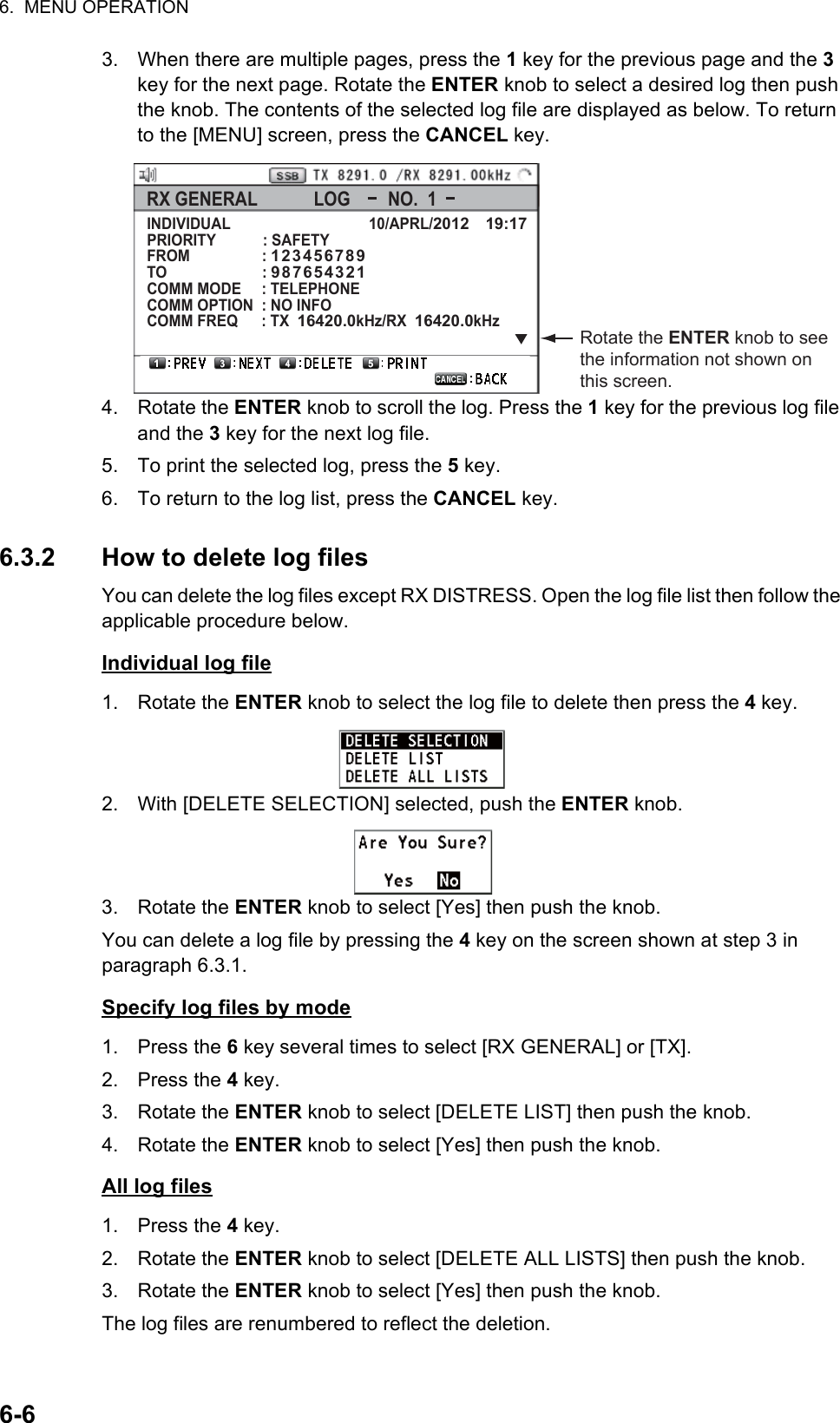 6.  MENU OPERATION6-63. When there are multiple pages, press the 1 key for the previous page and the 3 key for the next page. Rotate the ENTER knob to select a desired log then push the knob. The contents of the selected log file are displayed as below. To return to the [MENU] screen, press the CANCEL key.4. Rotate the ENTER knob to scroll the log. Press the 1 key for the previous log file and the 3 key for the next log file.5. To print the selected log, press the 5 key.6. To return to the log list, press the CANCEL key.6.3.2 How to delete log filesYou can delete the log files except RX DISTRESS. Open the log file list then follow the applicable procedure below.Individual log file1. Rotate the ENTER knob to select the log file to delete then press the 4 key.2. With [DELETE SELECTION] selected, push the ENTER knob.3. Rotate the ENTER knob to select [Yes] then push the knob.You can delete a log file by pressing the 4 key on the screen shown at step 3 in paragraph 6.3.1.Specify log files by mode1. Press the 6 key several times to select [RX GENERAL] or [TX].2. Press the 4 key.3. Rotate the ENTER knob to select [DELETE LIST] then push the knob.4. Rotate the ENTER knob to select [Yes] then push the knob.All log files1. Press the 4 key.2. Rotate the ENTER knob to select [DELETE ALL LISTS] then push the knob.3. Rotate the ENTER knob to select [Yes] then push the knob.The log files are renumbered to reflect the deletion.Rotate the ENTER knob to see the information not shown on this screen.INDIVIDUAL                                  10/APRL/2012    19:17PRIORITY           : SAFETYFROM                 : 123456789TO                       : 987654321COMM MODE     : TELEPHONECOMM OPTION  : NO INFOCOMM FREQ     : TX  16420.0kHz/RX  16420.0kHz   RX GENERAL            LOG        NO.  1 