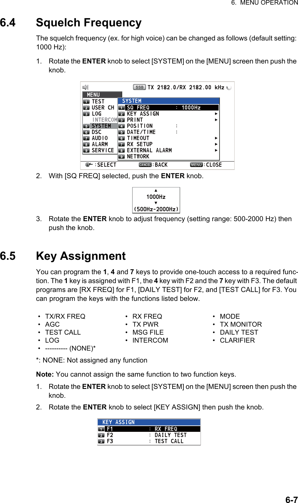 6.  MENU OPERATION6-76.4 Squelch FrequencyThe squelch frequency (ex. for high voice) can be changed as follows (default setting: 1000 Hz):1. Rotate the ENTER knob to select [SYSTEM] on the [MENU] screen then push the knob.2. With [SQ FREQ] selected, push the ENTER knob.3. Rotate the ENTER knob to adjust frequency (setting range: 500-2000 Hz) then push the knob.6.5 Key AssignmentYou can program the 1, 4 and 7 keys to provide one-touch access to a required func-tion. The 1 key is assigned with F1, the 4 key with F2 and the 7 key with F3. The default programs are [RX FREQ] for F1, [DAILY TEST] for F2, and [TEST CALL] for F3. You can program the keys with the functions listed below.*: NONE: Not assigned any functionNote: You cannot assign the same function to two function keys.1. Rotate the ENTER knob to select [SYSTEM] on the [MENU] screen then push the knob.2. Rotate the ENTER knob to select [KEY ASSIGN] then push the knob.• TX/RX FREQ• AGC• TEST CALL• LOG• ---------- (NONE)*• RX FREQ• TX PWR• MSG FILE• INTERCOM• MODE• TX MONITOR• DAILY TEST• CLARIFIER