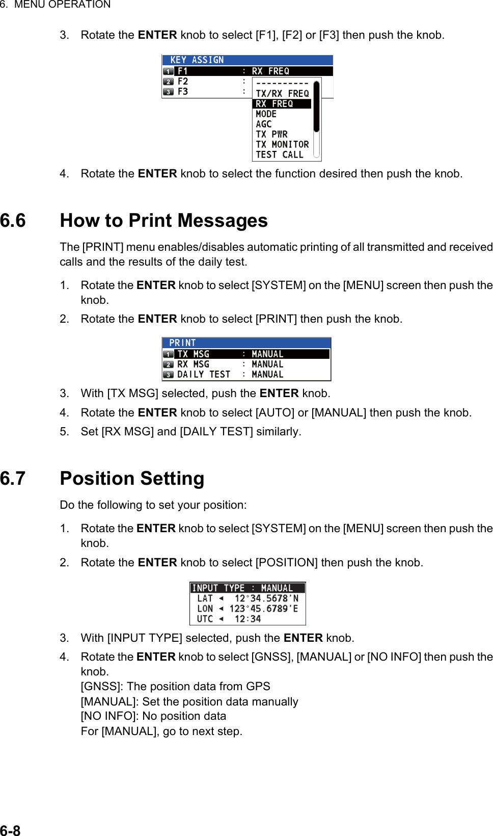 6.  MENU OPERATION6-83. Rotate the ENTER knob to select [F1], [F2] or [F3] then push the knob.4. Rotate the ENTER knob to select the function desired then push the knob.6.6 How to Print MessagesThe [PRINT] menu enables/disables automatic printing of all transmitted and received calls and the results of the daily test.1. Rotate the ENTER knob to select [SYSTEM] on the [MENU] screen then push the knob.2. Rotate the ENTER knob to select [PRINT] then push the knob.3. With [TX MSG] selected, push the ENTER knob.4. Rotate the ENTER knob to select [AUTO] or [MANUAL] then push the knob.5. Set [RX MSG] and [DAILY TEST] similarly.6.7 Position SettingDo the following to set your position:1. Rotate the ENTER knob to select [SYSTEM] on the [MENU] screen then push the knob.2. Rotate the ENTER knob to select [POSITION] then push the knob.3. With [INPUT TYPE] selected, push the ENTER knob.4. Rotate the ENTER knob to select [GNSS], [MANUAL] or [NO INFO] then push the knob.[GNSS]: The position data from GPS[MANUAL]: Set the position data manually[NO INFO]: No position dataFor [MANUAL], go to next step.