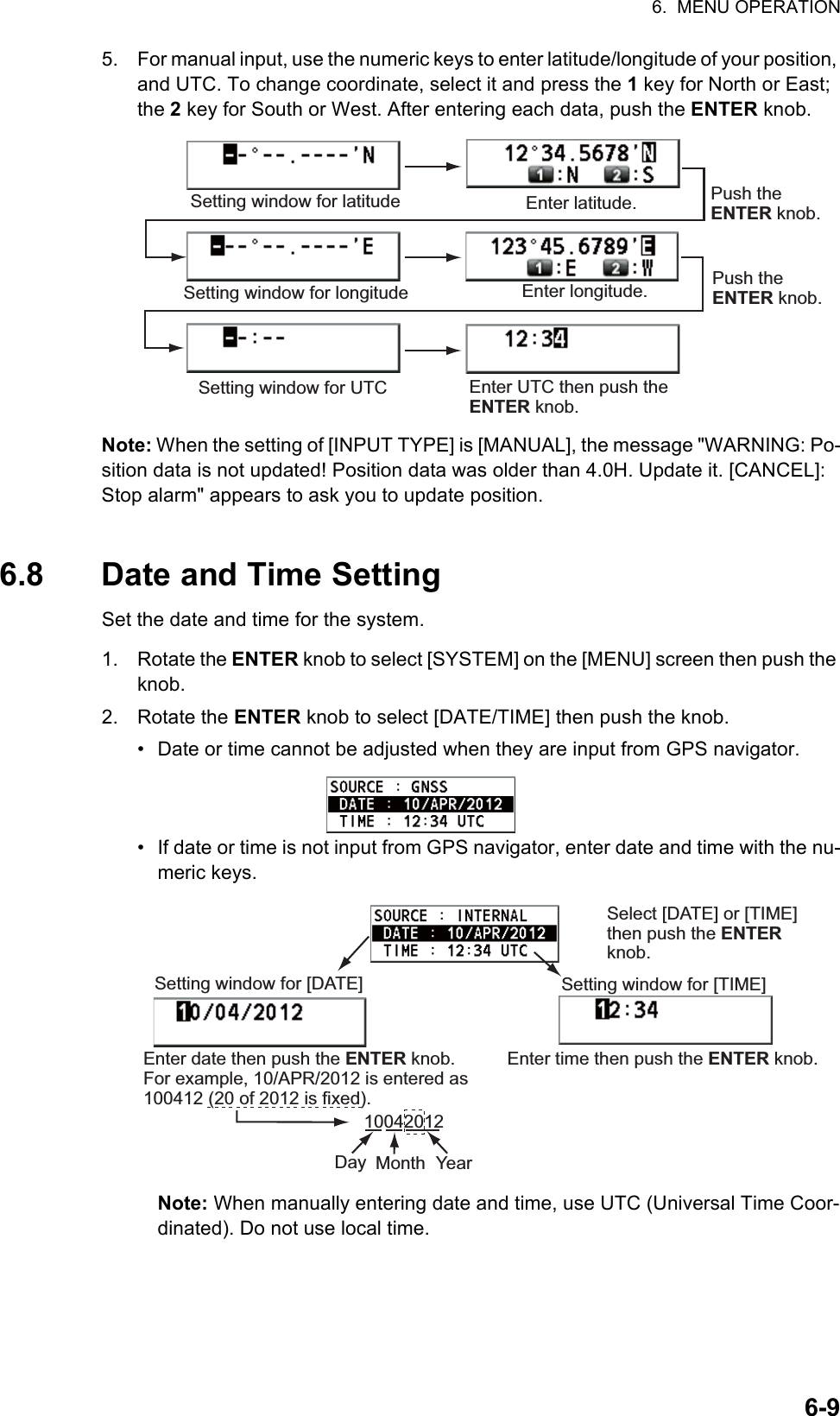 6.  MENU OPERATION6-95. For manual input, use the numeric keys to enter latitude/longitude of your position, and UTC. To change coordinate, select it and press the 1 key for North or East; the 2 key for South or West. After entering each data, push the ENTER knob.Note: When the setting of [INPUT TYPE] is [MANUAL], the message &quot;WARNING: Po-sition data is not updated! Position data was older than 4.0H. Update it. [CANCEL]: Stop alarm&quot; appears to ask you to update position.6.8 Date and Time SettingSet the date and time for the system.1. Rotate the ENTER knob to select [SYSTEM] on the [MENU] screen then push the knob.2. Rotate the ENTER knob to select [DATE/TIME] then push the knob.•  Date or time cannot be adjusted when they are input from GPS navigator.•  If date or time is not input from GPS navigator, enter date and time with the nu-meric keys.Note: When manually entering date and time, use UTC (Universal Time Coor-dinated). Do not use local time.Setting window for latitude Enter latitude.Setting window for longitudePush the ENTER knob.Enter longitude. Push the ENTER knob.Setting window for UTC Enter UTC then push the ENTER knob.Select [DATE] or [TIME] then push the ENTER knob.Setting window for [DATE]Enter time then push the ENTER knob.Setting window for [TIME]Enter date then push the ENTER knob. For example, 10/APR/2012 is entered as 100412 (20 of 2012 is fixed).10042012Day Month Year