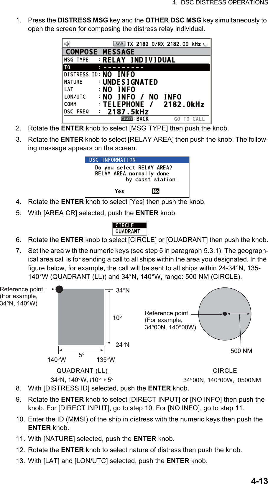 4.  DSC DISTRESS OPERATIONS4-131. Press the DISTRESS MSG key and the OTHER DSC MSG key simultaneously to open the screen for composing the distress relay individual.2. Rotate the ENTER knob to select [MSG TYPE] then push the knob.3. Rotate the ENTER knob to select [RELAY AREA] then push the knob. The follow-ing message appears on the screen.4. Rotate the ENTER knob to select [Yes] then push the knob.5. With [AREA CR] selected, push the ENTER knob.6. Rotate the ENTER knob to select [CIRCLE] or [QUADRANT] then push the knob.7. Set the area with the numeric keys (see step 5 in paragraph 5.3.1). The geograph-ical area call is for sending a call to all ships within the area you designated. In the figure below, for example, the call will be sent to all ships within 24-34°N, 135-140°W (QUADRANT (LL)) and 34°N, 140°W, range: 500 NM (CIRCLE).8. With [DISTRESS ID] selected, push the ENTER knob.9. Rotate the ENTER knob to select [DIRECT INPUT] or [NO INFO] then push the knob. For [DIRECT INPUT], go to step 10. For [NO INFO], go to step 11.10. Enter the ID (MMSI) of the ship in distress with the numeric keys then push the ENTER knob.11. With [NATURE] selected, push the ENTER knob.12. Rotate the ENTER knob to select nature of distress then push the knob.13. With [LAT] and [LON/UTC] selected, push the ENTER knob.QUADRANT (LL)34°N, 140°W,  10°    5°34°N24°N10°5°140°W135°WReference point (For example, 34°N, 140°W)500 NMCIRCLE34°00N, 140°00W,  0500NMReference point(For example,34°00N, 140°00W)