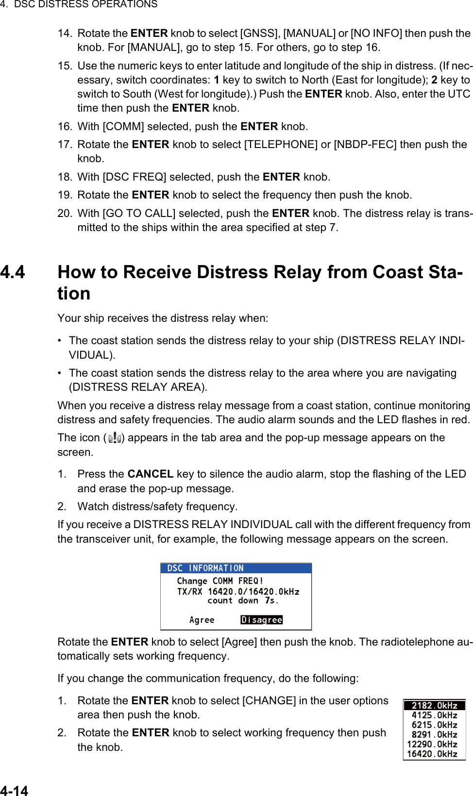 4.  DSC DISTRESS OPERATIONS4-1414. Rotate the ENTER knob to select [GNSS], [MANUAL] or [NO INFO] then push the knob. For [MANUAL], go to step 15. For others, go to step 16.15. Use the numeric keys to enter latitude and longitude of the ship in distress. (If nec-essary, switch coordinates: 1 key to switch to North (East for longitude); 2 key to switch to South (West for longitude).) Push the ENTER knob. Also, enter the UTC time then push the ENTER knob.16. With [COMM] selected, push the ENTER knob.17. Rotate the ENTER knob to select [TELEPHONE] or [NBDP-FEC] then push the knob.18. With [DSC FREQ] selected, push the ENTER knob.19. Rotate the ENTER knob to select the frequency then push the knob.20. With [GO TO CALL] selected, push the ENTER knob. The distress relay is trans-mitted to the ships within the area specified at step 7.4.4 How to Receive Distress Relay from Coast Sta-tionYour ship receives the distress relay when:•  The coast station sends the distress relay to your ship (DISTRESS RELAY INDI-VIDUAL).•  The coast station sends the distress relay to the area where you are navigating (DISTRESS RELAY AREA).When you receive a distress relay message from a coast station, continue monitoring distress and safety frequencies. The audio alarm sounds and the LED flashes in red. The icon ( ) appears in the tab area and the pop-up message appears on the screen.1. Press the CANCEL key to silence the audio alarm, stop the flashing of the LED and erase the pop-up message.2. Watch distress/safety frequency.If you receive a DISTRESS RELAY INDIVIDUAL call with the different frequency from the transceiver unit, for example, the following message appears on the screen.Rotate the ENTER knob to select [Agree] then push the knob. The radiotelephone au-tomatically sets working frequency.If you change the communication frequency, do the following:1. Rotate the ENTER knob to select [CHANGE] in the user options area then push the knob.2. Rotate the ENTER knob to select working frequency then push the knob.