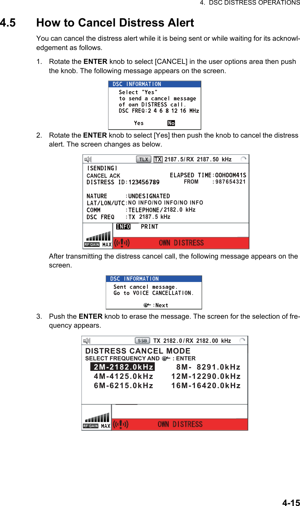 4.  DSC DISTRESS OPERATIONS4-154.5 How to Cancel Distress AlertYou can cancel the distress alert while it is being sent or while waiting for its acknowl-edgement as follows.1. Rotate the ENTER knob to select [CANCEL] in the user options area then push the knob. The following message appears on the screen.2. Rotate the ENTER knob to select [Yes] then push the knob to cancel the distress alert. The screen changes as below.After transmitting the distress cancel call, the following message appears on the screen.3. Push the ENTER knob to erase the message. The screen for the selection of fre-quency appears.PRINTTX  2187 . 5 / RX  2187 . 50  kHzCANCEL  ACKFROM          : 987654321NO INFO/NO INFO/NO INFO2182 . 0  kHz2187 . 5  kHzPRINTTX  2182 . 0 / RX  2182 . 00  kHzDISTRESS CANCEL MODESELECT FREQUENCY AND        : ENTER   2M-2182.0kHz        8M-  8291.0kHz   4M-4125.0kHz      12M-12290.0kHz   6M-6215.0kHz      16M-16420.0kHz 