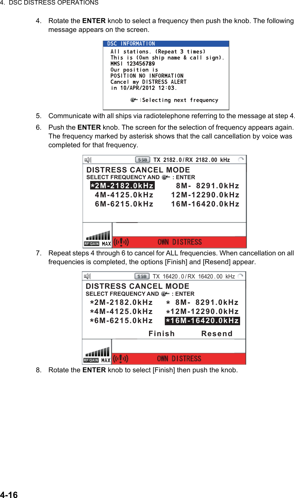 4.  DSC DISTRESS OPERATIONS4-164. Rotate the ENTER knob to select a frequency then push the knob. The following message appears on the screen.5. Communicate with all ships via radiotelephone referring to the message at step 4.6. Push the ENTER knob. The screen for the selection of frequency appears again. The frequency marked by asterisk shows that the call cancellation by voice was completed for that frequency.7. Repeat steps 4 through 6 to cancel for ALL frequencies. When cancellation on all frequencies is completed, the options [Finish] and [Resend] appear.8. Rotate the ENTER knob to select [Finish] then push the knob.PRINTTX  2182 . 0 / RX  2182 . 00  kHzDISTRESS CANCEL MODESELECT FREQUENCY AND        : ENTER   2M-2182.0kHz        8M-  8291.0kHz   4M-4125.0kHz      12M-12290.0kHz   6M-6215.0kHz      16M-16420.0kHz *PRINTTX  16420 . 0 / RX  16420 . 00  kHzDISTRESS CANCEL MODESELECT FREQUENCY AND        : ENTER   2M-2182.0kHz        8M-  8291.0kHz   4M-4125.0kHz      12M-12290.0kHz   6M-6215.0kHz      16M-16420.0kHz *Finish         Resend*****
