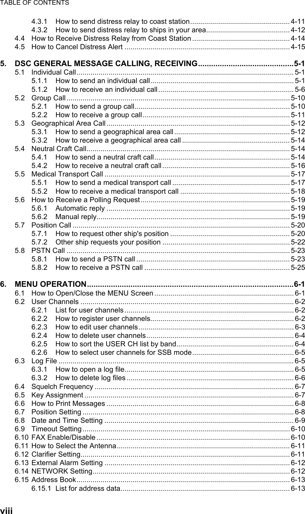 TABLE OF CONTENTSviii4.3.1 How to send distress relay to coast station.................................................. 4-114.3.2 How to send distress relay to ships in your area.......................................... 4-124.4 How to Receive Distress Relay from Coast Station ................................................. 4-144.5 How to Cancel Distress Alert ................................................................................... 4-155. DSC GENERAL MESSAGE CALLING, RECEIVING............................................5-15.1 Individual Call.............................................................................................................5-15.1.1 How to send an individual call........................................................................ 5-15.1.2 How to receive an individual call .................................................................... 5-65.2 Group Call ................................................................................................................ 5-105.2.1 How to send a group call.............................................................................. 5-105.2.2 How to receive a group call.......................................................................... 5-115.3 Geographical Area Call............................................................................................ 5-125.3.1 How to send a geographical area call.......................................................... 5-125.3.2 How to receive a geographical area call ...................................................... 5-145.4 Neutral Craft Call...................................................................................................... 5-145.4.1 How to send a neutral craft call.................................................................... 5-145.4.2 How to receive a neutral craft call ................................................................ 5-165.5 Medical Transport Call ............................................................................................. 5-175.5.1 How to send a medical transport call ........................................................... 5-175.5.2 How to receive a medical transport call ....................................................... 5-185.6 How to Receive a Polling Request...........................................................................5-195.6.1 Automatic reply ............................................................................................ 5-195.6.2 Manual reply................................................................................................. 5-195.7 Position Call ............................................................................................................. 5-205.7.1 How to request other ship&apos;s position ............................................................ 5-205.7.2 Other ship requests your position ................................................................ 5-225.8 PSTN Call ................................................................................................................ 5-235.8.1 How to send a PSTN call ............................................................................. 5-235.8.2 How to receive a PSTN call ......................................................................... 5-256. MENU OPERATION...............................................................................................6-16.1 How to Open/Close the MENU Screen ...................................................................... 6-16.2 User Channels ........................................................................................................... 6-26.2.1 List for user channels.....................................................................................6-26.2.2 How to register user channels........................................................................ 6-26.2.3 How to edit user channels.............................................................................. 6-36.2.4 How to delete user channels.......................................................................... 6-46.2.5 How to sort the USER CH list by band........................................................... 6-46.2.6 How to select user channels for SSB mode................................................... 6-56.3 Log File ...................................................................................................................... 6-56.3.1 How to open a log file..................................................................................... 6-56.3.2 How to delete log files .................................................................................... 6-66.4 Squelch Frequency .................................................................................................... 6-76.5 Key Assignment ......................................................................................................... 6-76.6 How to Print Messages .............................................................................................. 6-86.7 Position Setting .......................................................................................................... 6-86.8 Date and Time Setting ............................................................................................... 6-96.9 Timeout Setting........................................................................................................6-106.10 FAX Enable/Disable................................................................................................. 6-106.11 How to Select the Antenna....................................................................................... 6-116.12 Clarifier Setting......................................................................................................... 6-116.13 External Alarm Setting ............................................................................................. 6-126.14 NETWORK Setting................................................................................................... 6-126.15 Address Book........................................................................................................... 6-136.15.1 List for address data..................................................................................... 6-13