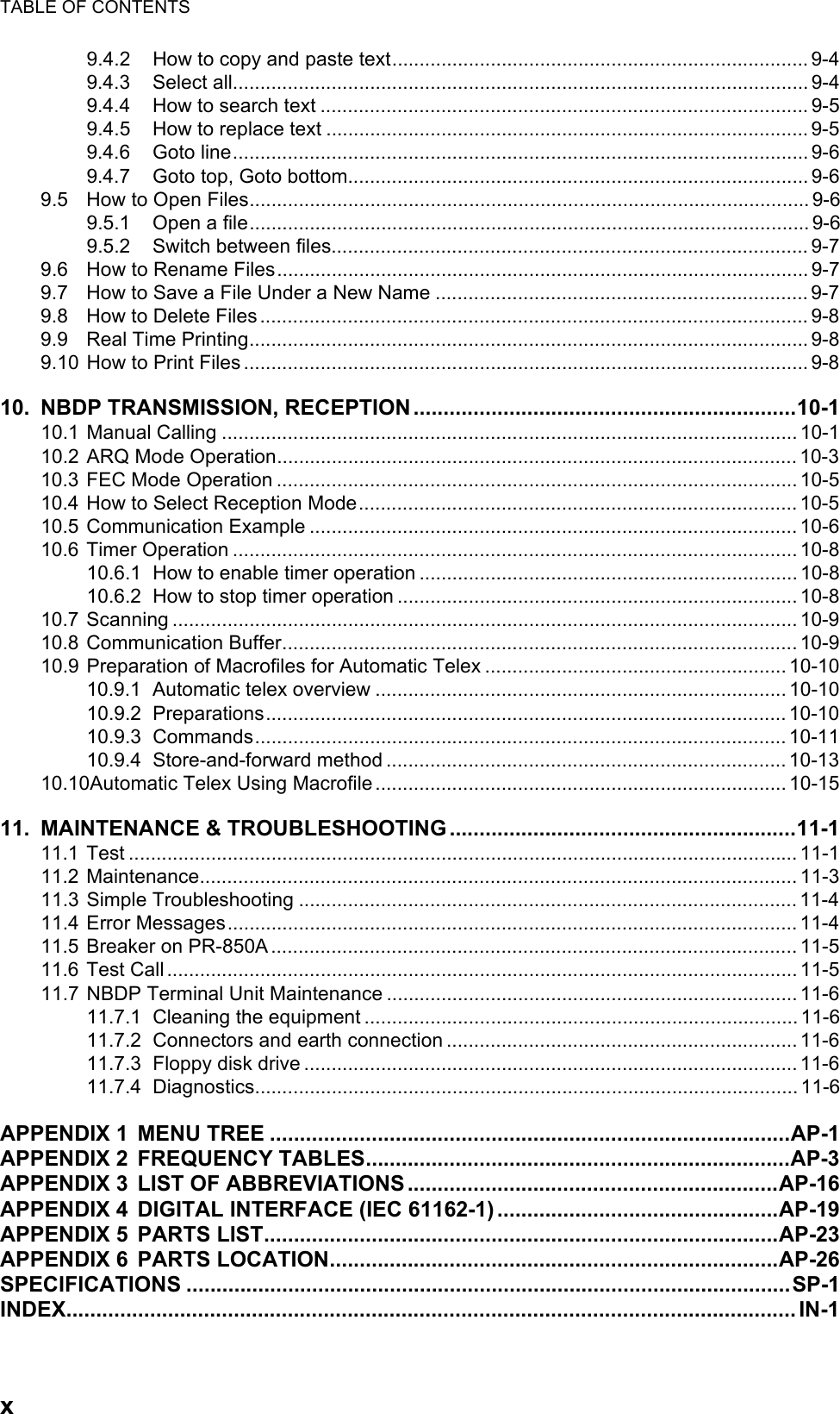 TABLE OF CONTENTSx9.4.2 How to copy and paste text............................................................................ 9-49.4.3 Select all......................................................................................................... 9-49.4.4 How to search text ......................................................................................... 9-59.4.5 How to replace text ........................................................................................ 9-59.4.6 Goto line......................................................................................................... 9-69.4.7 Goto top, Goto bottom.................................................................................... 9-69.5 How to Open Files...................................................................................................... 9-69.5.1 Open a file...................................................................................................... 9-69.5.2 Switch between files....................................................................................... 9-79.6 How to Rename Files................................................................................................. 9-79.7 How to Save a File Under a New Name .................................................................... 9-79.8 How to Delete Files .................................................................................................... 9-89.9 Real Time Printing...................................................................................................... 9-89.10 How to Print Files ....................................................................................................... 9-810. NBDP TRANSMISSION, RECEPTION................................................................10-110.1 Manual Calling ......................................................................................................... 10-110.2 ARQ Mode Operation...............................................................................................10-310.3 FEC Mode Operation ............................................................................................... 10-510.4 How to Select Reception Mode................................................................................ 10-510.5 Communication Example ......................................................................................... 10-610.6 Timer Operation ....................................................................................................... 10-810.6.1 How to enable timer operation ..................................................................... 10-810.6.2 How to stop timer operation ......................................................................... 10-810.7 Scanning .................................................................................................................. 10-910.8 Communication Buffer.............................................................................................. 10-910.9 Preparation of Macrofiles for Automatic Telex .......................................................10-1010.9.1 Automatic telex overview ........................................................................... 10-1010.9.2 Preparations............................................................................................... 10-1010.9.3 Commands................................................................................................. 10-1110.9.4 Store-and-forward method ......................................................................... 10-1310.10Automatic Telex Using Macrofile ........................................................................... 10-1511. MAINTENANCE &amp; TROUBLESHOOTING..........................................................11-111.1 Test .......................................................................................................................... 11-111.2 Maintenance............................................................................................................. 11-311.3 Simple Troubleshooting ........................................................................................... 11-411.4 Error Messages........................................................................................................ 11-411.5 Breaker on PR-850A ................................................................................................ 11-511.6 Test Call ...................................................................................................................11-511.7 NBDP Terminal Unit Maintenance ........................................................................... 11-611.7.1 Cleaning the equipment ............................................................................... 11-611.7.2 Connectors and earth connection ................................................................ 11-611.7.3 Floppy disk drive .......................................................................................... 11-611.7.4 Diagnostics................................................................................................... 11-6APPENDIX 1 MENU TREE .......................................................................................AP-1APPENDIX 2 FREQUENCY TABLES.......................................................................AP-3APPENDIX 3 LIST OF ABBREVIATIONS..............................................................AP-16APPENDIX 4 DIGITAL INTERFACE (IEC 61162-1) ...............................................AP-19APPENDIX 5 PARTS LIST......................................................................................AP-23APPENDIX 6 PARTS LOCATION...........................................................................AP-26SPECIFICATIONS .....................................................................................................SP-1INDEX.......................................................................................................................... IN-1