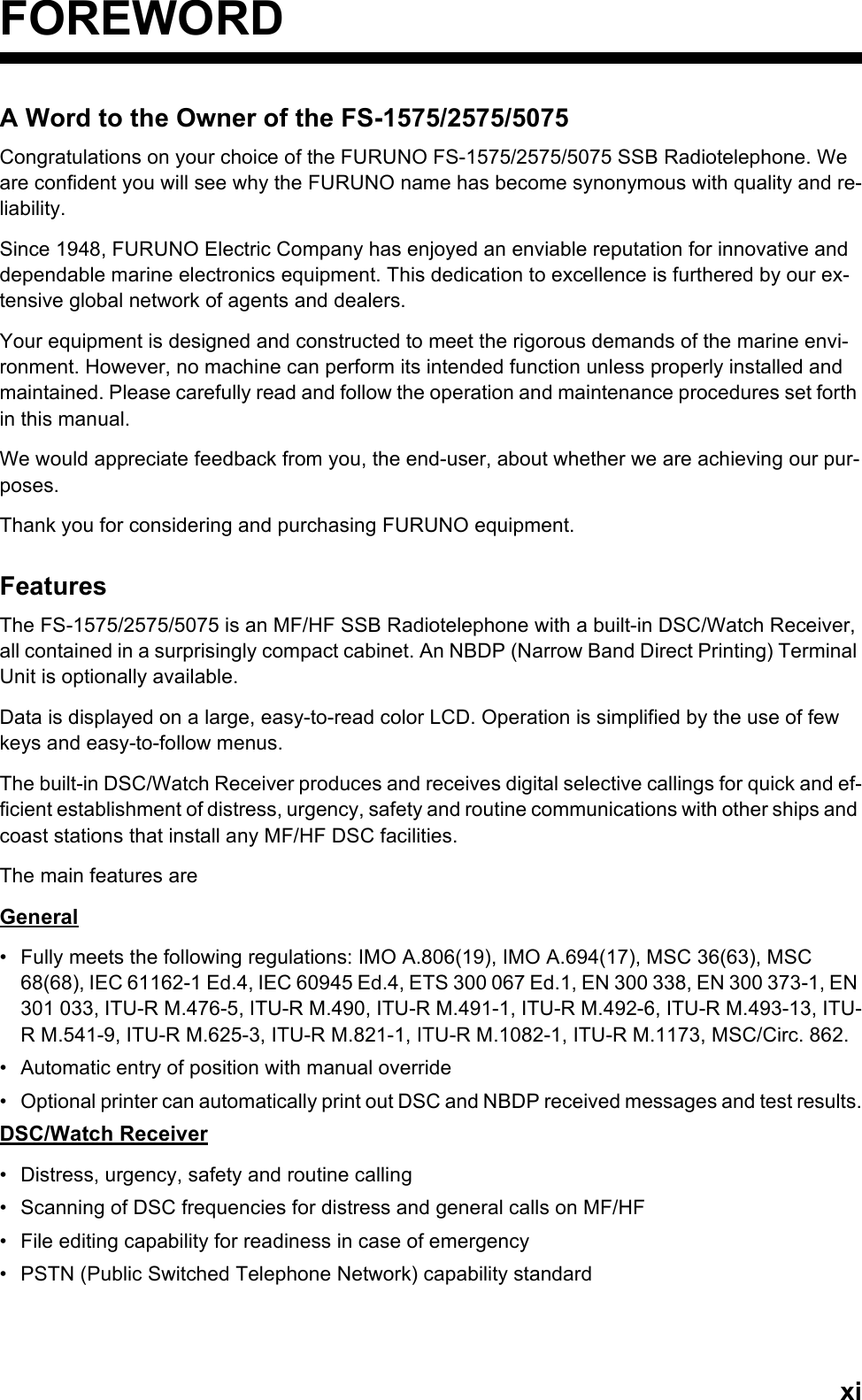 xiFOREWORDA Word to the Owner of the FS-1575/2575/5075Congratulations on your choice of the FURUNO FS-1575/2575/5075 SSB Radiotelephone. We are confident you will see why the FURUNO name has become synonymous with quality and re-liability.Since 1948, FURUNO Electric Company has enjoyed an enviable reputation for innovative and dependable marine electronics equipment. This dedication to excellence is furthered by our ex-tensive global network of agents and dealers.Your equipment is designed and constructed to meet the rigorous demands of the marine envi-ronment. However, no machine can perform its intended function unless properly installed and maintained. Please carefully read and follow the operation and maintenance procedures set forth in this manual.We would appreciate feedback from you, the end-user, about whether we are achieving our pur-poses.Thank you for considering and purchasing FURUNO equipment.FeaturesThe FS-1575/2575/5075 is an MF/HF SSB Radiotelephone with a built-in DSC/Watch Receiver, all contained in a surprisingly compact cabinet. An NBDP (Narrow Band Direct Printing) Terminal Unit is optionally available.Data is displayed on a large, easy-to-read color LCD. Operation is simplified by the use of few keys and easy-to-follow menus.The built-in DSC/Watch Receiver produces and receives digital selective callings for quick and ef-ficient establishment of distress, urgency, safety and routine communications with other ships and coast stations that install any MF/HF DSC facilities.The main features areGeneral•  Fully meets the following regulations: IMO A.806(19), IMO A.694(17), MSC 36(63), MSC 68(68), IEC 61162-1 Ed.4, IEC 60945 Ed.4, ETS 300 067 Ed.1, EN 300 338, EN 300 373-1, EN 301 033, ITU-R M.476-5, ITU-R M.490, ITU-R M.491-1, ITU-R M.492-6, ITU-R M.493-13, ITU-R M.541-9, ITU-R M.625-3, ITU-R M.821-1, ITU-R M.1082-1, ITU-R M.1173, MSC/Circ. 862.•  Automatic entry of position with manual override•  Optional printer can automatically print out DSC and NBDP received messages and test results.DSC/Watch Receiver•  Distress, urgency, safety and routine calling•  Scanning of DSC frequencies for distress and general calls on MF/HF•  File editing capability for readiness in case of emergency•  PSTN (Public Switched Telephone Network) capability standard