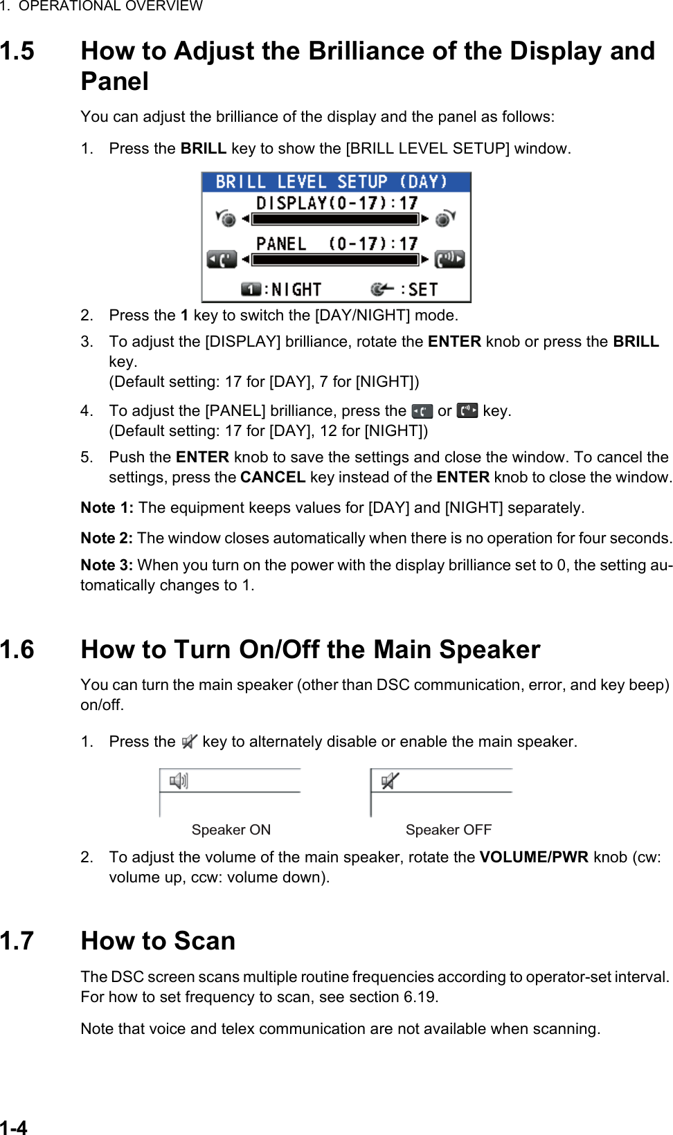 1.  OPERATIONAL OVERVIEW1-41.5 How to Adjust the Brilliance of the Display and PanelYou can adjust the brilliance of the display and the panel as follows:1. Press the BRILL key to show the [BRILL LEVEL SETUP] window.2. Press the 1 key to switch the [DAY/NIGHT] mode.3. To adjust the [DISPLAY] brilliance, rotate the ENTER knob or press the BRILL key.(Default setting: 17 for [DAY], 7 for [NIGHT])4. To adjust the [PANEL] brilliance, press the   or   key.(Default setting: 17 for [DAY], 12 for [NIGHT])5. Push the ENTER knob to save the settings and close the window. To cancel the settings, press the CANCEL key instead of the ENTER knob to close the window.Note 1: The equipment keeps values for [DAY] and [NIGHT] separately.Note 2: The window closes automatically when there is no operation for four seconds.Note 3: When you turn on the power with the display brilliance set to 0, the setting au-tomatically changes to 1.1.6 How to Turn On/Off the Main SpeakerYou can turn the main speaker (other than DSC communication, error, and key beep) on/off.1. Press the   key to alternately disable or enable the main speaker.2. To adjust the volume of the main speaker, rotate the VOLUME/PWR knob (cw: volume up, ccw: volume down).1.7 How to ScanThe DSC screen scans multiple routine frequencies according to operator-set interval. For how to set frequency to scan, see section 6.19.Note that voice and telex communication are not available when scanning.Speaker ON Speaker OFF