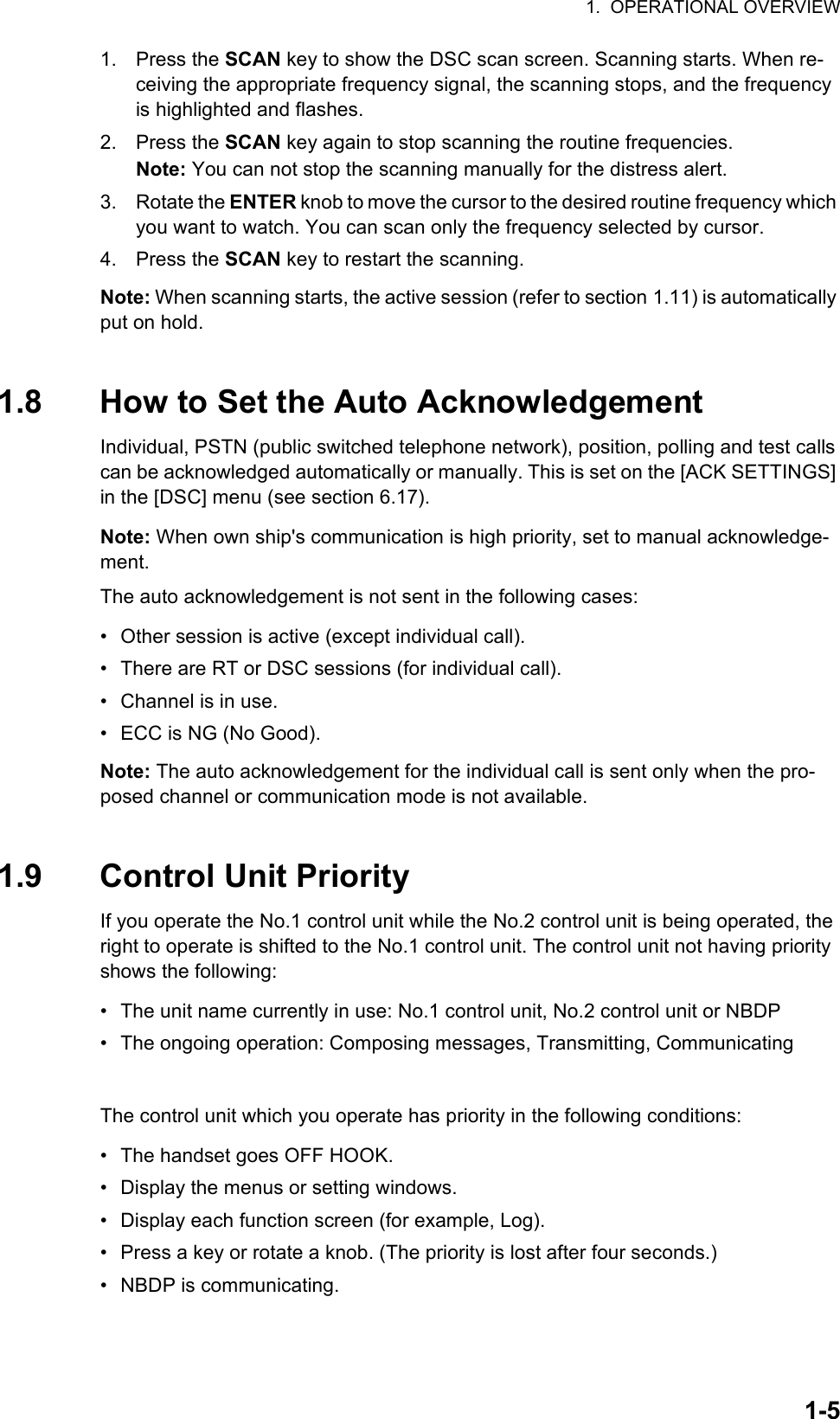 1.  OPERATIONAL OVERVIEW1-51. Press the SCAN key to show the DSC scan screen. Scanning starts. When re-ceiving the appropriate frequency signal, the scanning stops, and the frequency is highlighted and flashes.2. Press the SCAN key again to stop scanning the routine frequencies.Note: You can not stop the scanning manually for the distress alert.3. Rotate the ENTER knob to move the cursor to the desired routine frequency which you want to watch. You can scan only the frequency selected by cursor.4. Press the SCAN key to restart the scanning.Note: When scanning starts, the active session (refer to section 1.11) is automatically put on hold.1.8 How to Set the Auto AcknowledgementIndividual, PSTN (public switched telephone network), position, polling and test calls can be acknowledged automatically or manually. This is set on the [ACK SETTINGS] in the [DSC] menu (see section 6.17).Note: When own ship&apos;s communication is high priority, set to manual acknowledge-ment.The auto acknowledgement is not sent in the following cases:•  Other session is active (except individual call).•  There are RT or DSC sessions (for individual call).•  Channel is in use.•  ECC is NG (No Good).Note: The auto acknowledgement for the individual call is sent only when the pro-posed channel or communication mode is not available.1.9 Control Unit PriorityIf you operate the No.1 control unit while the No.2 control unit is being operated, the right to operate is shifted to the No.1 control unit. The control unit not having priority shows the following:•  The unit name currently in use: No.1 control unit, No.2 control unit or NBDP•  The ongoing operation: Composing messages, Transmitting, CommunicatingThe control unit which you operate has priority in the following conditions:•  The handset goes OFF HOOK.•  Display the menus or setting windows.•  Display each function screen (for example, Log).•  Press a key or rotate a knob. (The priority is lost after four seconds.)• NBDP is communicating.