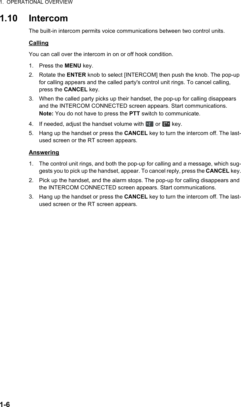 1.  OPERATIONAL OVERVIEW1-61.10 IntercomThe built-in intercom permits voice communications between two control units.CallingYou can call over the intercom in on or off hook condition.1. Press the MENU key.2. Rotate the ENTER knob to select [INTERCOM] then push the knob. The pop-up for calling appears and the called party&apos;s control unit rings. To cancel calling,  press the CANCEL key.3. When the called party picks up their handset, the pop-up for calling disappears and the INTERCOM CONNECTED screen appears. Start communications.Note: You do not have to press the PTT switch to communicate.4. If needed, adjust the handset volume with   or   key.5. Hang up the handset or press the CANCEL key to turn the intercom off. The last-used screen or the RT screen appears.Answering1. The control unit rings, and both the pop-up for calling and a message, which sug-gests you to pick up the handset, appear. To cancel reply, press the CANCEL key.2. Pick up the handset, and the alarm stops. The pop-up for calling disappears and the INTERCOM CONNECTED screen appears. Start communications.3. Hang up the handset or press the CANCEL key to turn the intercom off. The last-used screen or the RT screen appears.