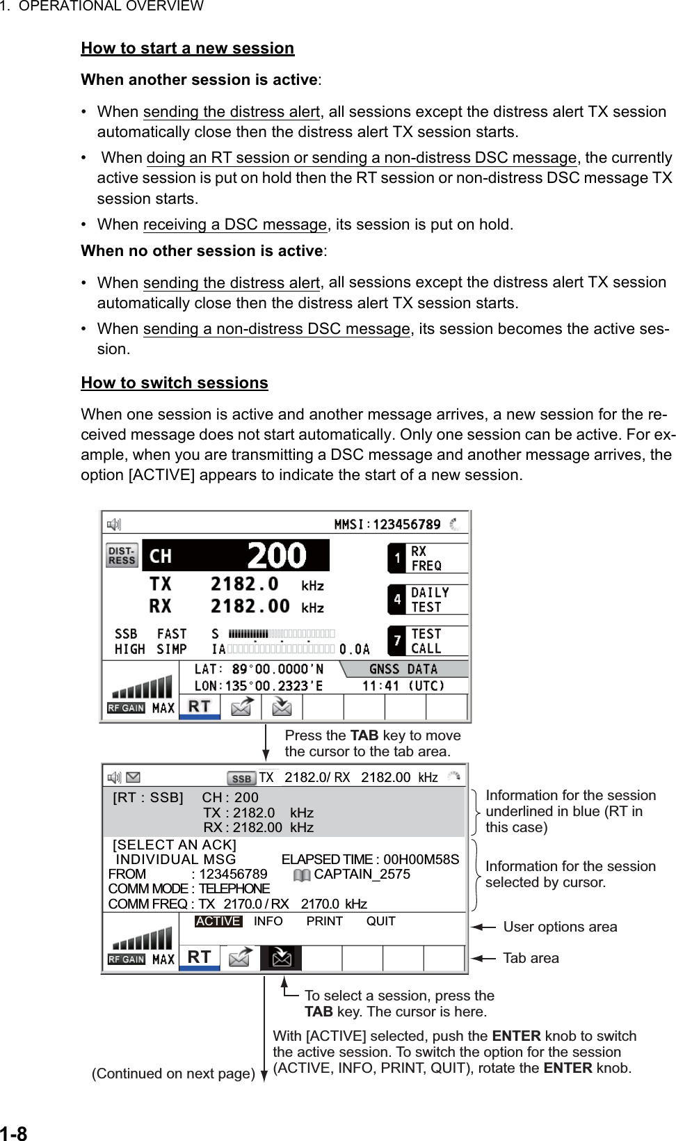 1.  OPERATIONAL OVERVIEW1-8How to start a new sessionWhen another session is active:•  When sending the distress alert, all sessions except the distress alert TX session automatically close then the distress alert TX session starts.•   When doing an RT session or sending a non-distress DSC message, the currently active session is put on hold then the RT session or non-distress DSC message TX session starts.•  When receiving a DSC message, its session is put on hold.When no other session is active:•  When sending the distress alert, all sessions except the distress alert TX session automatically close then the distress alert TX session starts.•  When sending a non-distress DSC message, its session becomes the active ses-sion.How to switch sessionsWhen one session is active and another message arrives, a new session for the re-ceived message does not start automatically. Only one session can be active. For ex-ample, when you are transmitting a DSC message and another message arrives, the option [ACTIVE] appears to indicate the start of a new session. [SELECT AN ACK]                   INDIVIDUAL MSG          ELAPSED TIME : 00H00M58SFROM            : 123456789          CAPTAIN_2575COMM MODE : TELEPHONECOMM FREQ : TX   2170.0 / RX    2170.0  kHzACTIVE    INFO       PRINT       QUITTX   2182.0/ RX   2182.00  kHzRTPress the TAB key to move the cursor to the tab area.To select a session, press the TAB key. The cursor is here.  [RT : SSB]    CH : 200                         TX : 2182.0    kHz                          RX : 2182.00  kHzInformation for the session selected by cursor.  With [ACTIVE] selected, push the ENTER knob to switch the active session. To switch the option for the session (ACTIVE, INFO, PRINT, QUIT), rotate the ENTER knob.  User options areaTab area(Continued on next page)Information for the session underlined in blue (RT in this case)