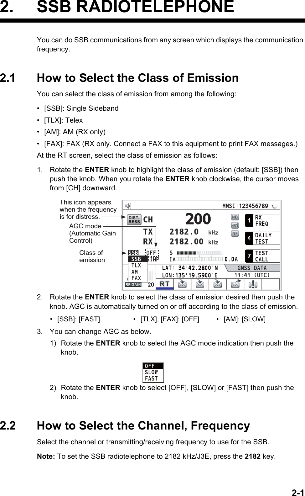 2-12. SSB RADIOTELEPHONEYou can do SSB communications from any screen which displays the communication frequency.2.1 How to Select the Class of EmissionYou can select the class of emission from among the following:•  [SSB]: Single Sideband• [TLX]: Telex•  [AM]: AM (RX only)•  [FAX]: FAX (RX only. Connect a FAX to this equipment to print FAX messages.)At the RT screen, select the class of emission as follows:1. Rotate the ENTER knob to highlight the class of emission (default: [SSB]) then push the knob. When you rotate the ENTER knob clockwise, the cursor moves from [CH] downward.2. Rotate the ENTER knob to select the class of emission desired then push the knob. AGC is automatically turned on or off according to the class of emission.3. You can change AGC as below.1) Rotate the ENTER knob to select the AGC mode indication then push the knob.2) Rotate the ENTER knob to select [OFF], [SLOW] or [FAST] then push the knob.2.2 How to Select the Channel, FrequencySelect the channel or transmitting/receiving frequency to use for the SSB.Note: To set the SSB radiotelephone to 2182 kHz/J3E, press the 2182 key.•  [SSB]: [FAST] •  [TLX], [FAX]: [OFF] •  [AM]: [SLOW]Class of emissionAGC mode (Automatic Gain Control)This icon appears when the frequency  is for distress.