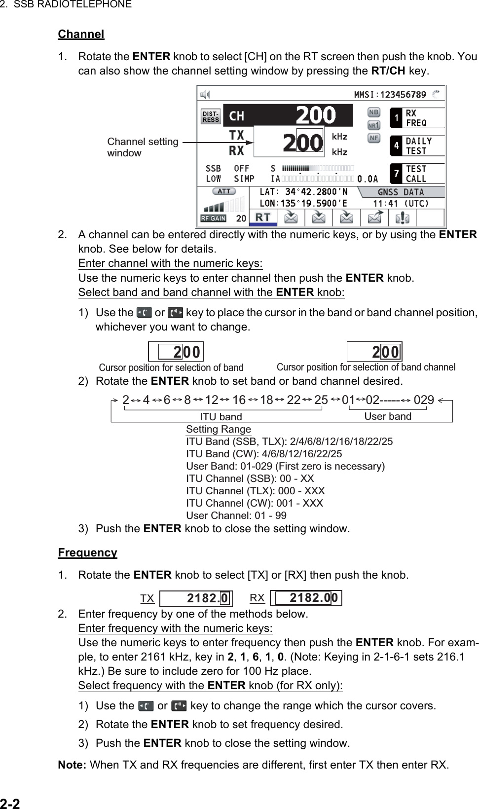 2.  SSB RADIOTELEPHONE2-2Channel1. Rotate the ENTER knob to select [CH] on the RT screen then push the knob. You can also show the channel setting window by pressing the RT/CH key.2. A channel can be entered directly with the numeric keys, or by using the ENTER knob. See below for details.Enter channel with the numeric keys:Use the numeric keys to enter channel then push the ENTER knob.Select band and band channel with the ENTER knob:1) Use the   or   key to place the cursor in the band or band channel position, whichever you want to change.2) Rotate the ENTER knob to set band or band channel desired.3) Push the ENTER knob to close the setting window.Frequency1. Rotate the ENTER knob to select [TX] or [RX] then push the knob.2. Enter frequency by one of the methods below.Enter frequency with the numeric keys:Use the numeric keys to enter frequency then push the ENTER knob. For exam-ple, to enter 2161 kHz, key in 2, 1, 6, 1, 0. (Note: Keying in 2-1-6-1 sets 216.1 kHz.) Be sure to include zero for 100 Hz place.Select frequency with the ENTER knob (for RX only):1) Use the   or   key to change the range which the cursor covers.2) Rotate the ENTER knob to set frequency desired.3) Push the ENTER knob to close the setting window.Note: When TX and RX frequencies are different, first enter TX then enter RX.Channel setting windowCursor position for selection of band channel         2 0 0Cursor position for selection of band         2 0 02    4    6    8    12    16    18    22    25    01   02-----    029ITU band User bandSetting RangeITU Band (SSB, TLX): 2/4/6/8/12/16/18/22/25ITU Band (CW): 4/6/8/12/16/22/25User Band: 01-029 (First zero is necessary)ITU Channel (SSB): 00 - XXITU Channel (TLX): 000 - XXXITU Channel (CW): 001 - XXXUser Channel: 01 - 992182.0TX RX2182.00