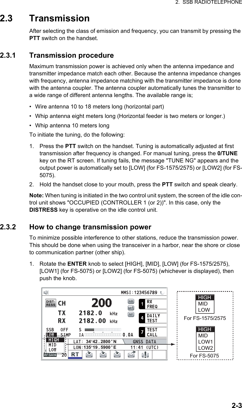 2.  SSB RADIOTELEPHONE2-32.3 TransmissionAfter selecting the class of emission and frequency, you can transmit by pressing the PTT switch on the handset.2.3.1 Transmission procedureMaximum transmission power is achieved only when the antenna impedance and transmitter impedance match each other. Because the antenna impedance changes with frequency, antenna impedance matching with the transmitter impedance is done with the antenna coupler. The antenna coupler automatically tunes the transmitter to a wide range of different antenna lengths. The available range is;•  Wire antenna 10 to 18 meters long (horizontal part)•  Whip antenna eight meters long (Horizontal feeder is two meters or longer.)•  Whip antenna 10 meters longTo initiate the tuning, do the following:1. Press the PTT switch on the handset. Tuning is automatically adjusted at first transmission after frequency is changed. For manual tuning, press the 0/TUNE key on the RT screen. If tuning fails, the message &quot;TUNE NG&quot; appears and the output power is automatically set to [LOW] (for FS-1575/2575) or [LOW2] (for FS-5075).2. Hold the handset close to your mouth, press the PTT switch and speak clearly.Note: When tuning is initiated in the two control unit system, the screen of the idle con-trol unit shows &quot;OCCUPIED (CONTROLLER 1 (or 2))&quot;. In this case, only the DISTRESS key is operative on the idle control unit.2.3.2 How to change transmission powerTo minimize possible interference to other stations, reduce the transmission power. This should be done when using the transceiver in a harbor, near the shore or close to communication partner (other ship).1. Rotate the ENTER knob to select [HIGH], [MID], [LOW] (for FS-1575/2575), [LOW1] (for FS-5075) or [LOW2] (for FS-5075) (whichever is displayed), then push the knob.HIGH MID LOW1LOW2HIGH MID LOWFor FS-5075For FS-1575/2575135°19 . 5900 &apos; E34°42 . 2800 &apos; N