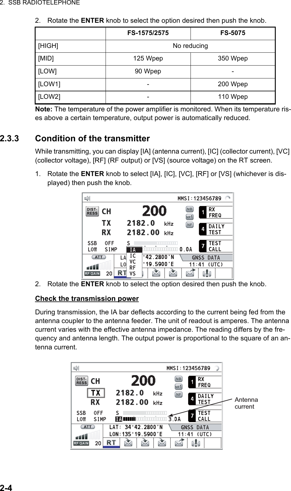 2.  SSB RADIOTELEPHONE2-42. Rotate the ENTER knob to select the option desired then push the knob.Note: The temperature of the power amplifier is monitored. When its temperature ris-es above a certain temperature, output power is automatically reduced.2.3.3 Condition of the transmitterWhile transmitting, you can display [IA] (antenna current), [IC] (collector current), [VC] (collector voltage), [RF] (RF output) or [VS] (source voltage) on the RT screen.1. Rotate the ENTER knob to select [IA], [IC], [VC], [RF] or [VS] (whichever is dis-played) then push the knob.2. Rotate the ENTER knob to select the option desired then push the knob.Check the transmission powerDuring transmission, the IA bar deflects according to the current being fed from the antenna coupler to the antenna feeder. The unit of readout is amperes. The antenna current varies with the effective antenna impedance. The reading differs by the fre-quency and antenna length. The output power is proportional to the square of an an-tenna current.FS-1575/2575 FS-5075[HIGH] No reducing[MID] 125 Wpep 350 Wpep[LOW] 90 Wpep -[LOW1] - 200 Wpep[LOW2] - 110 WpepAntenna current