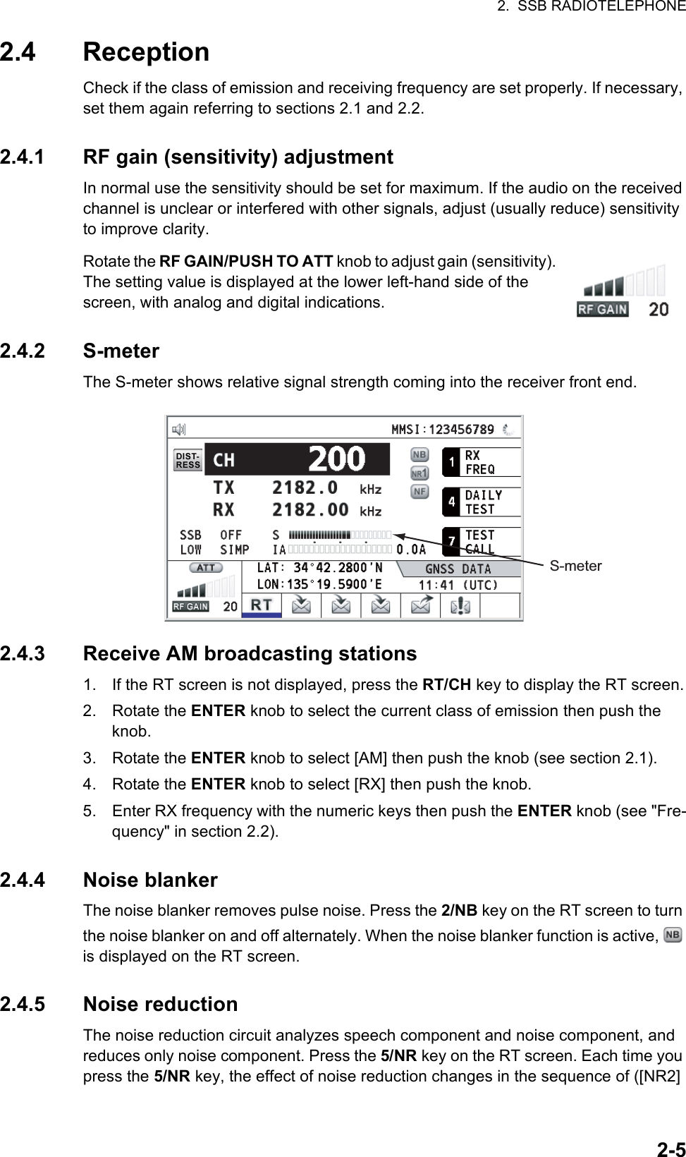 2.  SSB RADIOTELEPHONE2-52.4 ReceptionCheck if the class of emission and receiving frequency are set properly. If necessary, set them again referring to sections 2.1 and 2.2.2.4.1 RF gain (sensitivity) adjustmentIn normal use the sensitivity should be set for maximum. If the audio on the received channel is unclear or interfered with other signals, adjust (usually reduce) sensitivity to improve clarity.Rotate the RF GAIN/PUSH TO ATT knob to adjust gain (sensitivity). The setting value is displayed at the lower left-hand side of the screen, with analog and digital indications.2.4.2 S-meterThe S-meter shows relative signal strength coming into the receiver front end.2.4.3 Receive AM broadcasting stations1. If the RT screen is not displayed, press the RT/CH key to display the RT screen.2. Rotate the ENTER knob to select the current class of emission then push the knob.3. Rotate the ENTER knob to select [AM] then push the knob (see section 2.1).4. Rotate the ENTER knob to select [RX] then push the knob.5. Enter RX frequency with the numeric keys then push the ENTER knob (see &quot;Fre-quency&quot; in section 2.2).2.4.4 Noise blankerThe noise blanker removes pulse noise. Press the 2/NB key on the RT screen to turn the noise blanker on and off alternately. When the noise blanker function is active,   is displayed on the RT screen.2.4.5 Noise reductionThe noise reduction circuit analyzes speech component and noise component, and reduces only noise component. Press the 5/NR key on the RT screen. Each time you press the 5/NR key, the effect of noise reduction changes in the sequence of ([NR2] S-meter