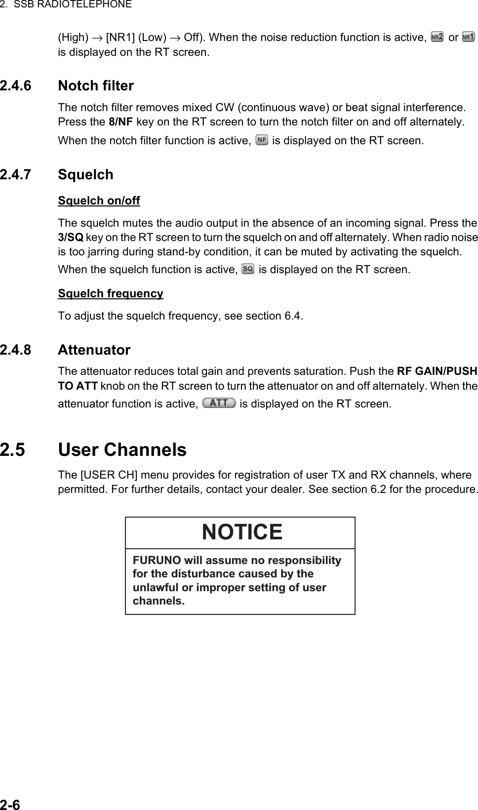 2.  SSB RADIOTELEPHONE2-6(High) → [NR1] (Low) → Off). When the noise reduction function is active,   or   is displayed on the RT screen.2.4.6 Notch filterThe notch filter removes mixed CW (continuous wave) or beat signal interference. Press the 8/NF key on the RT screen to turn the notch filter on and off alternately. When the notch filter function is active,   is displayed on the RT screen.2.4.7 SquelchSquelch on/offThe squelch mutes the audio output in the absence of an incoming signal. Press the 3/SQ key on the RT screen to turn the squelch on and off alternately. When radio noise is too jarring during stand-by condition, it can be muted by activating the squelch. When the squelch function is active,   is displayed on the RT screen.Squelch frequencyTo adjust the squelch frequency, see section 6.4.2.4.8 AttenuatorThe attenuator reduces total gain and prevents saturation. Push the RF GAIN/PUSH TO ATT knob on the RT screen to turn the attenuator on and off alternately. When the attenuator function is active,   is displayed on the RT screen.2.5 User ChannelsThe [USER CH] menu provides for registration of user TX and RX channels, where permitted. For further details, contact your dealer. See section 6.2 for the procedure.NOTICEFURUNO will assume no responsibility for the disturbance caused by the unlawful or improper setting of user channels.