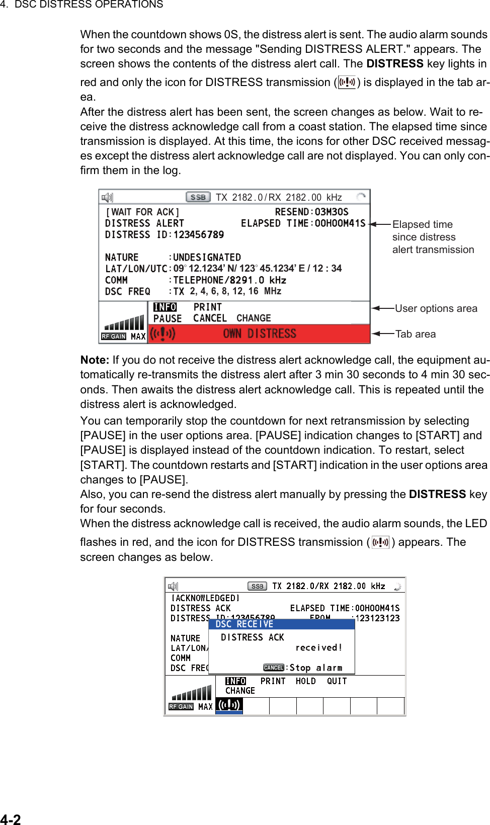 4.  DSC DISTRESS OPERATIONS4-2When the countdown shows 0S, the distress alert is sent. The audio alarm sounds for two seconds and the message &quot;Sending DISTRESS ALERT.&quot; appears. The screen shows the contents of the distress alert call. The DISTRESS key lights in red and only the icon for DISTRESS transmission ( ) is displayed in the tab ar-ea.After the distress alert has been sent, the screen changes as below. Wait to re-ceive the distress acknowledge call from a coast station. The elapsed time since transmission is displayed. At this time, the icons for other DSC received messag-es except the distress alert acknowledge call are not displayed. You can only con-firm them in the log.Note: If you do not receive the distress alert acknowledge call, the equipment au-tomatically re-transmits the distress alert after 3 min 30 seconds to 4 min 30 sec-onds. Then awaits the distress alert acknowledge call. This is repeated until the distress alert is acknowledged.You can temporarily stop the countdown for next retransmission by selecting [PAUSE] in the user options area. [PAUSE] indication changes to [START] and [PAUSE] is displayed instead of the countdown indication. To restart, select [START]. The countdown restarts and [START] indication in the user options area changes to [PAUSE].Also, you can re-send the distress alert manually by pressing the DISTRESS key for four seconds.When the distress acknowledge call is received, the audio alarm sounds, the LED flashes in red, and the icon for DISTRESS transmission ( ) appears. The screen changes as below.Elapsed time since distress alert transmissionUser options areaPRINTTX  2182 . 0 / RX  2182 . 00  kHz09° 12.1234’ N/ 123° 45.1234’ E / 12 : 34Tab areaCHANGE[ WAIT  FOR  ACK ]2, 4, 6, 8, 12, 16  MHz