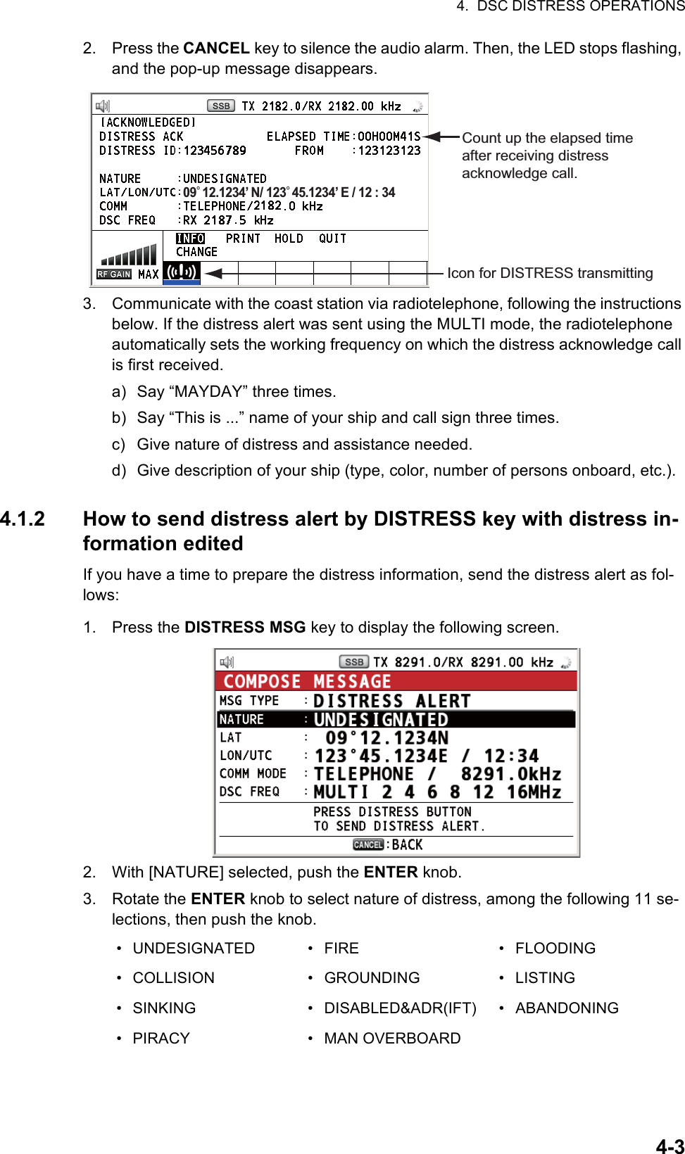 4.  DSC DISTRESS OPERATIONS4-32. Press the CANCEL key to silence the audio alarm. Then, the LED stops flashing, and the pop-up message disappears.3. Communicate with the coast station via radiotelephone, following the instructions below. If the distress alert was sent using the MULTI mode, the radiotelephone automatically sets the working frequency on which the distress acknowledge call is first received.a) Say “MAYDAY” three times.b) Say “This is ...” name of your ship and call sign three times.c) Give nature of distress and assistance needed.d) Give description of your ship (type, color, number of persons onboard, etc.).4.1.2 How to send distress alert by DISTRESS key with distress in-formation editedIf you have a time to prepare the distress information, send the distress alert as fol-lows:1. Press the DISTRESS MSG key to display the following screen.2. With [NATURE] selected, push the ENTER knob.3. Rotate the ENTER knob to select nature of distress, among the following 11 se-lections, then push the knob.• UNDESIGNATED • FIRE • FLOODING• COLLISION • GROUNDING • LISTING• SINKING • DISABLED&amp;ADR(IFT) • ABANDONING• PIRACY • MAN OVERBOARDCount up the elapsed time after receiving distress acknowledge call.Icon for DISTRESS transmitting09° 12.1234’ N/ 123° 45.1234’ E / 12 : 34