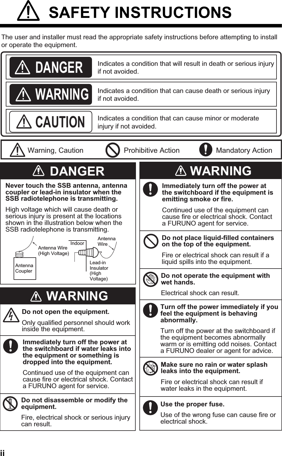 ii SAFETY INSTRUCTIONSIndicates a condition that can cause death or serious injury if not avoided.Indicates a condition that can cause minor or moderate injury if not avoided. Indicates a condition that will result in death or serious injury if not avoided.The user and installer must read the appropriate safety instructions before attempting to install or operate the equipment.DANGERWARNINGCAUTIONWarning, Caution Prohibitive Action Mandatory ActionDANGERWARNINGWARNINGNever touch the SSB antenna, antenna coupler or lead-in insulator when the SSB radiotelephone is transmitting.High voltage which will cause death or serious injury is present at the locations shown in the illustration below when the SSB radiotelephone is transmitting.Antenna CouplerAntenna Wire (High Voltage)Indoor Antenna WireLead-in Insulator(High Voltage)Do not open the equipment.Only qualified personnel should work inside the equipment.Immediately turn off the power at the switchboard if water leaks into the equipment or something is dropped into the equipment.Continued use of the equipment can cause fire or electrical shock. Contact a FURUNO agent for service.Do not disassemble or modify the equipment.Fire, electrical shock or serious injury can result.Immediately turn off the power at the switchboard if the equipment is emitting smoke or fire.Continued use of the equipment can cause fire or electrical shock. Contact a FURUNO agent for service.Do not place liquid-filled containers on the top of the equipment.Fire or electrical shock can result if a liquid spills into the equipment.Do not operate the equipment with wet hands.Electrical shock can result.Turn off the power immediately if you feel the equipment is behaving abnormally.Turn off the power at the switchboard if the equipment becomes abnormally warm or is emitting odd noises. Contact a FURUNO dealer or agent for advice.Make sure no rain or water splash leaks into the equipment.Fire or electrical shock can result if water leaks in the equipment.Use the proper fuse.Use of the wrong fuse can cause fire or electrical shock.