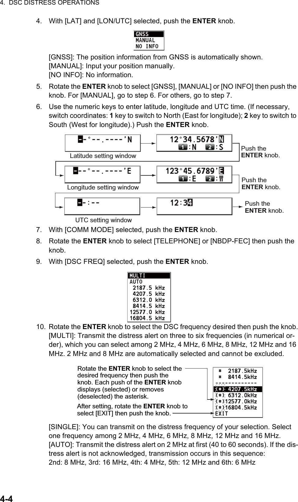 4.  DSC DISTRESS OPERATIONS4-44. With [LAT] and [LON/UTC] selected, push the ENTER knob.[GNSS]: The position information from GNSS is automatically shown.[MANUAL]: Input your position manually.[NO INFO]: No information.5. Rotate the ENTER knob to select [GNSS], [MANUAL] or [NO INFO] then push the knob. For [MANUAL], go to step 6. For others, go to step 7.6. Use the numeric keys to enter latitude, longitude and UTC time. (If necessary, switch coordinates: 1 key to switch to North (East for longitude); 2 key to switch to South (West for longitude).) Push the ENTER knob.7. With [COMM MODE] selected, push the ENTER knob.8. Rotate the ENTER knob to select [TELEPHONE] or [NBDP-FEC] then push the knob.9. With [DSC FREQ] selected, push the ENTER knob.10. Rotate the ENTER knob to select the DSC frequency desired then push the knob.[MULTI]: Transmit the distress alert on three to six frequencies (in numerical or-der), which you can select among 2 MHz, 4 MHz, 6 MHz, 8 MHz, 12 MHz and 16 MHz. 2 MHz and 8 MHz are automatically selected and cannot be excluded.[SINGLE]: You can transmit on the distress frequency of your selection. Select one frequency among 2 MHz, 4 MHz, 6 MHz, 8 MHz, 12 MHz and 16 MHz.[AUTO]: Transmit the distress alert on 2 MHz at first (40 to 60 seconds). If the dis-tress alert is not acknowledged, transmission occurs in this sequence:2nd: 8 MHz, 3rd: 16 MHz, 4th: 4 MHz, 5th: 12 MHz and 6th: 6 MHzLatitude setting windowLongitude setting windowPush the ENTER knob.Push the ENTER knob.UTC setting windowPush the ENTER knob.Rotate the ENTER knob to select the desired frequency then push the knob. Each push of the ENTER knob displays (selected) or removes (deselected) the asterisk. After setting, rotate the ENTER knob to select [EXIT] then push the knob.