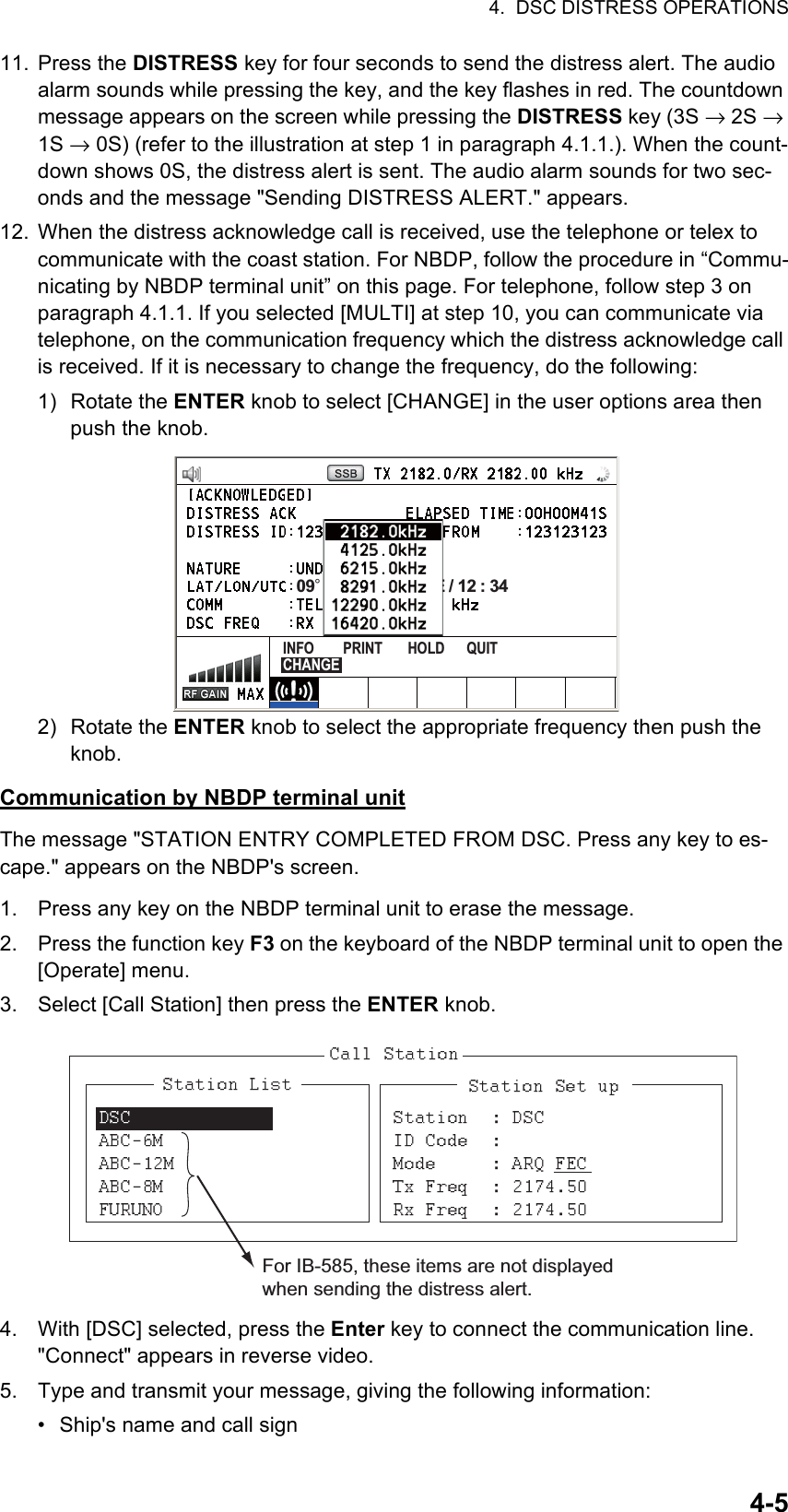 4.  DSC DISTRESS OPERATIONS4-511. Press the DISTRESS key for four seconds to send the distress alert. The audio alarm sounds while pressing the key, and the key flashes in red. The countdown message appears on the screen while pressing the DISTRESS key (3S → 2S → 1S → 0S) (refer to the illustration at step 1 in paragraph 4.1.1.). When the count-down shows 0S, the distress alert is sent. The audio alarm sounds for two sec-onds and the message &quot;Sending DISTRESS ALERT.&quot; appears.12. When the distress acknowledge call is received, use the telephone or telex to communicate with the coast station. For NBDP, follow the procedure in “Commu-nicating by NBDP terminal unit” on this page. For telephone, follow step 3 on paragraph 4.1.1. If you selected [MULTI] at step 10, you can communicate via telephone, on the communication frequency which the distress acknowledge call is received. If it is necessary to change the frequency, do the following:1) Rotate the ENTER knob to select [CHANGE] in the user options area then push the knob.2) Rotate the ENTER knob to select the appropriate frequency then push the knob.Communication by NBDP terminal unitThe message &quot;STATION ENTRY COMPLETED FROM DSC. Press any key to es-cape.&quot; appears on the NBDP&apos;s screen.1. Press any key on the NBDP terminal unit to erase the message.2. Press the function key F3 on the keyboard of the NBDP terminal unit to open the [Operate] menu.3. Select [Call Station] then press the ENTER knob.4. With [DSC] selected, press the Enter key to connect the communication line. &quot;Connect&quot; appears in reverse video.5. Type and transmit your message, giving the following information:•  Ship&apos;s name and call sign09° 12’ N/ 123° 45’ E / 12 : 34INFO        PRINT       HOLD      QUIT   CHANGEFor IB-585, these items are not displayed when sending the distress alert.