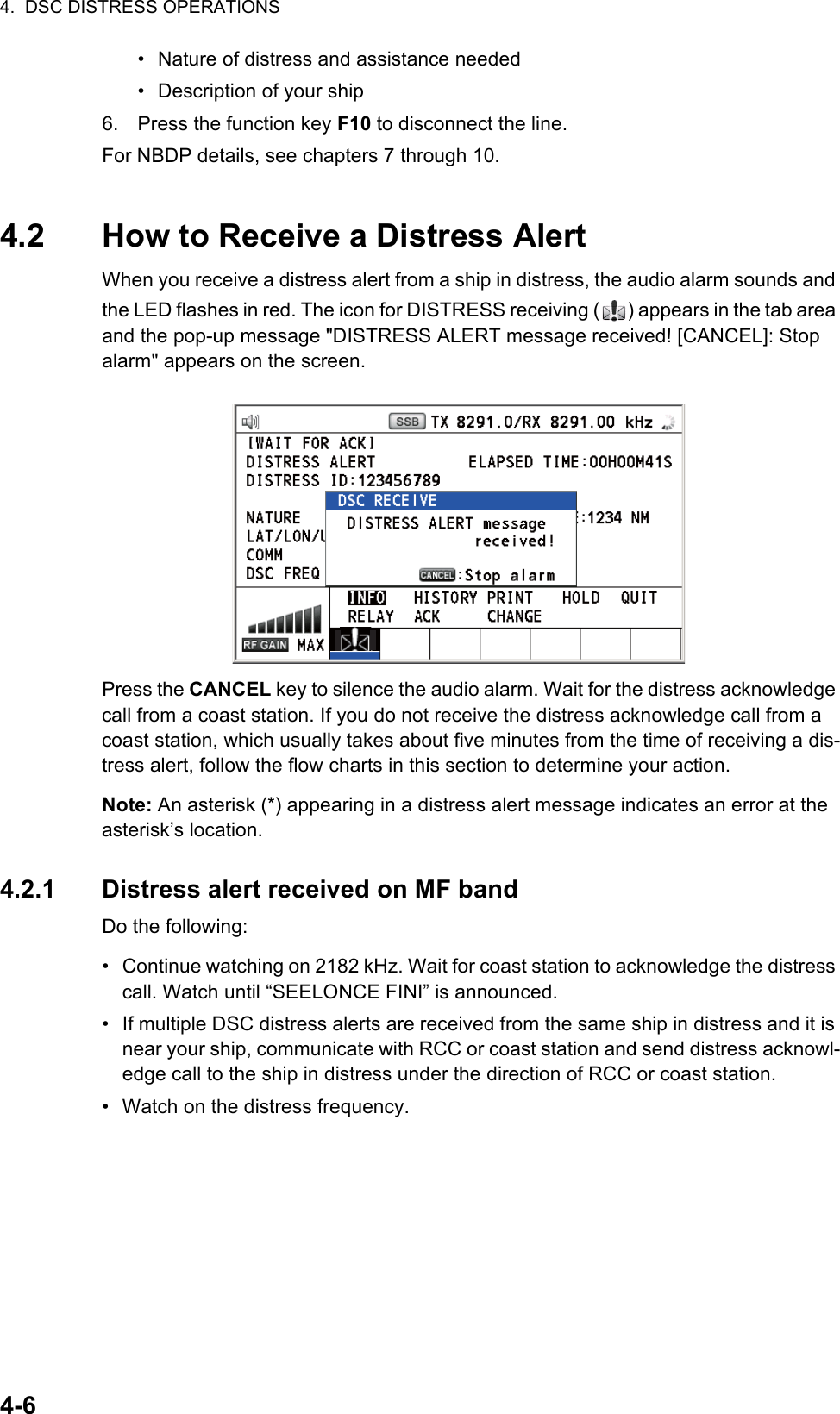 4.  DSC DISTRESS OPERATIONS4-6•  Nature of distress and assistance needed•  Description of your ship6. Press the function key F10 to disconnect the line.For NBDP details, see chapters 7 through 10.4.2 How to Receive a Distress AlertWhen you receive a distress alert from a ship in distress, the audio alarm sounds and the LED flashes in red. The icon for DISTRESS receiving ( ) appears in the tab area and the pop-up message &quot;DISTRESS ALERT message received! [CANCEL]: Stop alarm&quot; appears on the screen.Press the CANCEL key to silence the audio alarm. Wait for the distress acknowledge call from a coast station. If you do not receive the distress acknowledge call from a coast station, which usually takes about five minutes from the time of receiving a dis-tress alert, follow the flow charts in this section to determine your action.Note: An asterisk (*) appearing in a distress alert message indicates an error at the asterisk’s location.4.2.1 Distress alert received on MF bandDo the following:•  Continue watching on 2182 kHz. Wait for coast station to acknowledge the distress call. Watch until “SEELONCE FINI” is announced.•  If multiple DSC distress alerts are received from the same ship in distress and it is near your ship, communicate with RCC or coast station and send distress acknowl-edge call to the ship in distress under the direction of RCC or coast station.•  Watch on the distress frequency.