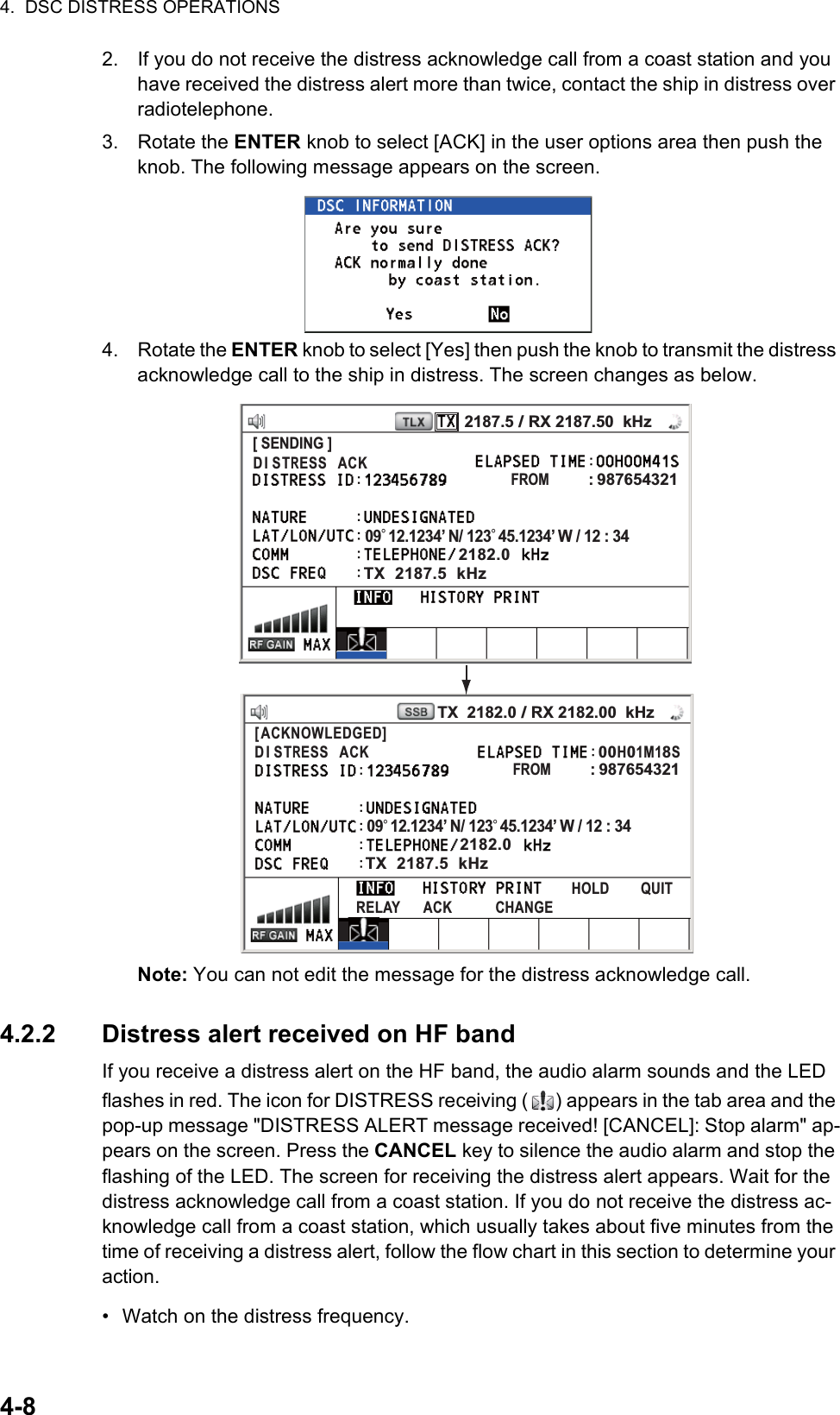 4.  DSC DISTRESS OPERATIONS4-82. If you do not receive the distress acknowledge call from a coast station and you have received the distress alert more than twice, contact the ship in distress over radiotelephone.3. Rotate the ENTER knob to select [ACK] in the user options area then push the knob. The following message appears on the screen.4. Rotate the ENTER knob to select [Yes] then push the knob to transmit the distress acknowledge call to the ship in distress. The screen changes as below.Note: You can not edit the message for the distress acknowledge call.4.2.2 Distress alert received on HF bandIf you receive a distress alert on the HF band, the audio alarm sounds and the LED flashes in red. The icon for DISTRESS receiving ( ) appears in the tab area and the pop-up message &quot;DISTRESS ALERT message received! [CANCEL]: Stop alarm&quot; ap-pears on the screen. Press the CANCEL key to silence the audio alarm and stop the flashing of the LED. The screen for receiving the distress alert appears. Wait for the distress acknowledge call from a coast station. If you do not receive the distress ac-knowledge call from a coast station, which usually takes about five minutes from the time of receiving a distress alert, follow the flow chart in this section to determine your action.•  Watch on the distress frequency.FROM         : 987654321[ SENDING ]09° 12.1234’ N/ 123° 45.1234’ W / 12 : 34FROM         : 987654321[ SENDING ]09° 12.1234’ N/ 123° 45.1234’ W / 12 : 34[ACKNOWLEDGED]DI STRESS  ACK00H01M18SHOLD        QUITRELAY      ACK           CHANGEDI STRESS  ACK2187.5 / RX 2187.50  kHz2182.0TX  2187.5  kHzTX  2182.0 / RX 2182.00  kHz2182.0TX  2187.5  kHz