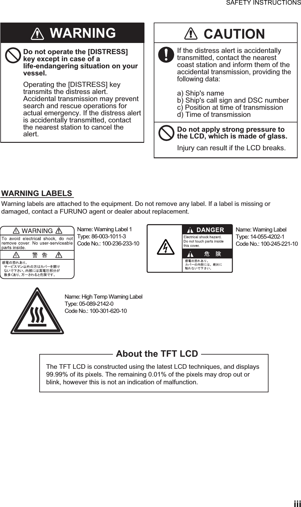 SAFETY INSTRUCTIONSiiiThe TFT LCD is constructed using the latest LCD techniques, and displays 99.99% of its pixels. The remaining 0.01% of the pixels may drop out or blink, however this is not an indication of malfunction.About the TFT LCDWarning labels are attached to the equipment. Do not remove any label. If a label is missing or damaged, contact a FURUNO agent or dealer about replacement.Name: Warning Label 1Type: 86-003-1011-3Code No.: 100-236-233-10WARNING CAUTIONDo not operate the [DISTRESS] key except in case of a life-endangering situation on your vessel.Operating the [DISTRESS] key transmits the distress alert. Accidental transmission may prevent search and rescue operations for actual emergency. If the distress alert is accidentally transmitted, contact the nearest station to cancel the alert.If the distress alert is accidentally transmitted, contact the nearest coast station and inform them of the accidental transmission, providing the following data:a) Ship&apos;s nameb) Ship&apos;s call sign and DSC numberc) Position at time of transmissiond) Time of transmissionWARNING LABELSDo not apply strong pressure to the LCD, which is made of glass.Injury can result if the LCD breaks.Name: Warning LabelType: 14-055-4202-1Code No.: 100-245-221-10Name: High Temp Warning LabelType: 05-089-2142-0Code No.: 100-301-620-10