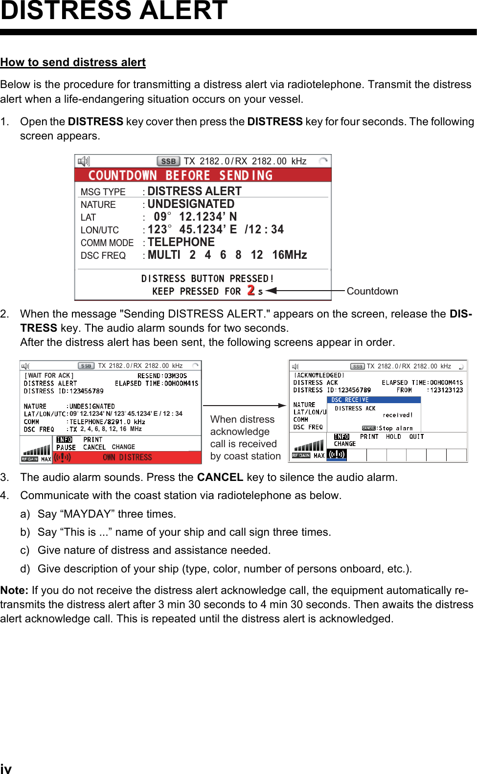 ivDISTRESS ALERTHow to send distress alertBelow is the procedure for transmitting a distress alert via radiotelephone. Transmit the distress alert when a life-endangering situation occurs on your vessel.1. Open the DISTRESS key cover then press the DISTRESS key for four seconds. The following screen appears.2. When the message &quot;Sending DISTRESS ALERT.&quot; appears on the screen, release the DIS-TRESS key. The audio alarm sounds for two seconds.After the distress alert has been sent, the following screens appear in order.3. The audio alarm sounds. Press the CANCEL key to silence the audio alarm.4. Communicate with the coast station via radiotelephone as below.a) Say “MAYDAY” three times.b) Say “This is ...” name of your ship and call sign three times.c) Give nature of distress and assistance needed.d) Give description of your ship (type, color, number of persons onboard, etc.).Note: If you do not receive the distress alert acknowledge call, the equipment automatically re-transmits the distress alert after 3 min 30 seconds to 4 min 30 seconds. Then awaits the distress alert acknowledge call. This is repeated until the distress alert is acknowledged.CountdownTX  2182 . 0 / RX  2182 . 00  kHzMSG TYPE       : DISTRESS ALERTNATURE           : UNDESIGNATEDLAT                    :   09°  12.1234’ NLON/UTC          : 123°  45.1234’ E  /12 : 34COMM MODE    : TELEPHONEDSC FREQ       : MULTI   2   4   6   8   12   16MHzWhen distress acknowledge call is received by coast stationPRINTTX  2182 . 0 / RX  2182 . 00  kHz09° 12.1234’ N/ 123° 45.1234’ E / 12 : 34CHANGE[ WAIT  FOR  ACK ]TX  2182 . 0 / RX  2182 . 00  kHz2, 4, 6, 8, 12, 16  MHz