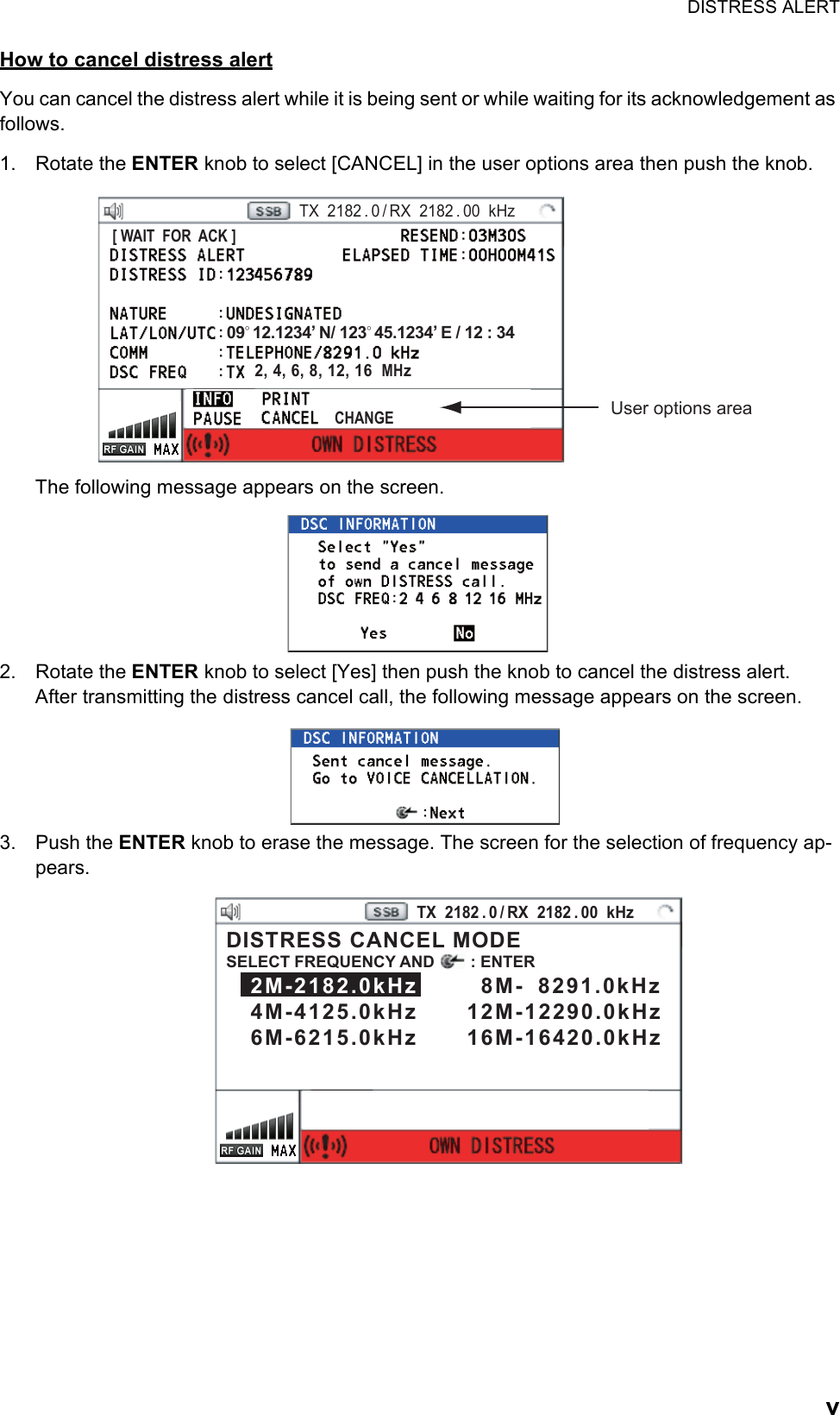 DISTRESS ALERTvHow to cancel distress alertYou can cancel the distress alert while it is being sent or while waiting for its acknowledgement as follows.1. Rotate the ENTER knob to select [CANCEL] in the user options area then push the knob.The following message appears on the screen.2. Rotate the ENTER knob to select [Yes] then push the knob to cancel the distress alert.After transmitting the distress cancel call, the following message appears on the screen.3. Push the ENTER knob to erase the message. The screen for the selection of frequency ap-pears.PRINTTX  2182 . 0 / RX  2182 . 00  kHz09° 12.1234’ N/ 123° 45.1234’ E / 12 : 34CHANGE[ WAIT  FOR  ACK ]User options area2, 4, 6, 8, 12, 16  MHzPRINTTX  2182 . 0 / RX  2182 . 00  kHzDISTRESS CANCEL MODESELECT FREQUENCY AND        : ENTER   2M-2182.0kHz        8M-  8291.0kHz   4M-4125.0kHz      12M-12290.0kHz   6M-6215.0kHz      16M-16420.0kHz 