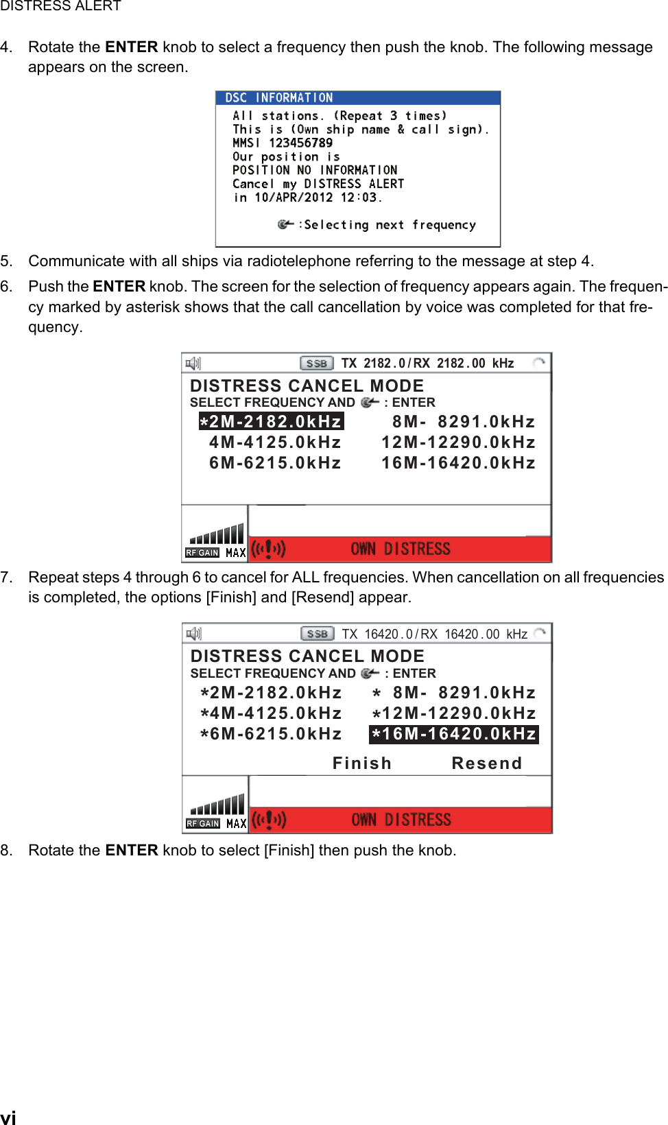 DISTRESS ALERTvi4. Rotate the ENTER knob to select a frequency then push the knob. The following message appears on the screen.5. Communicate with all ships via radiotelephone referring to the message at step 4.6. Push the ENTER knob. The screen for the selection of frequency appears again. The frequen-cy marked by asterisk shows that the call cancellation by voice was completed for that fre-quency.7. Repeat steps 4 through 6 to cancel for ALL frequencies. When cancellation on all frequencies is completed, the options [Finish] and [Resend] appear.8. Rotate the ENTER knob to select [Finish] then push the knob.PRINTTX  2182 . 0 / RX  2182 . 00  kHzDISTRESS CANCEL MODESELECT FREQUENCY AND        : ENTER   2M-2182.0kHz        8M-  8291.0kHz   4M-4125.0kHz      12M-12290.0kHz   6M-6215.0kHz      16M-16420.0kHz *PRINTTX  16420 . 0 / RX  16420 . 00  kHzDISTRESS CANCEL MODESELECT FREQUENCY AND        : ENTER   2M-2182.0kHz        8M-  8291.0kHz   4M-4125.0kHz      12M-12290.0kHz   6M-6215.0kHz      16M-16420.0kHz *Finish         Resend*****