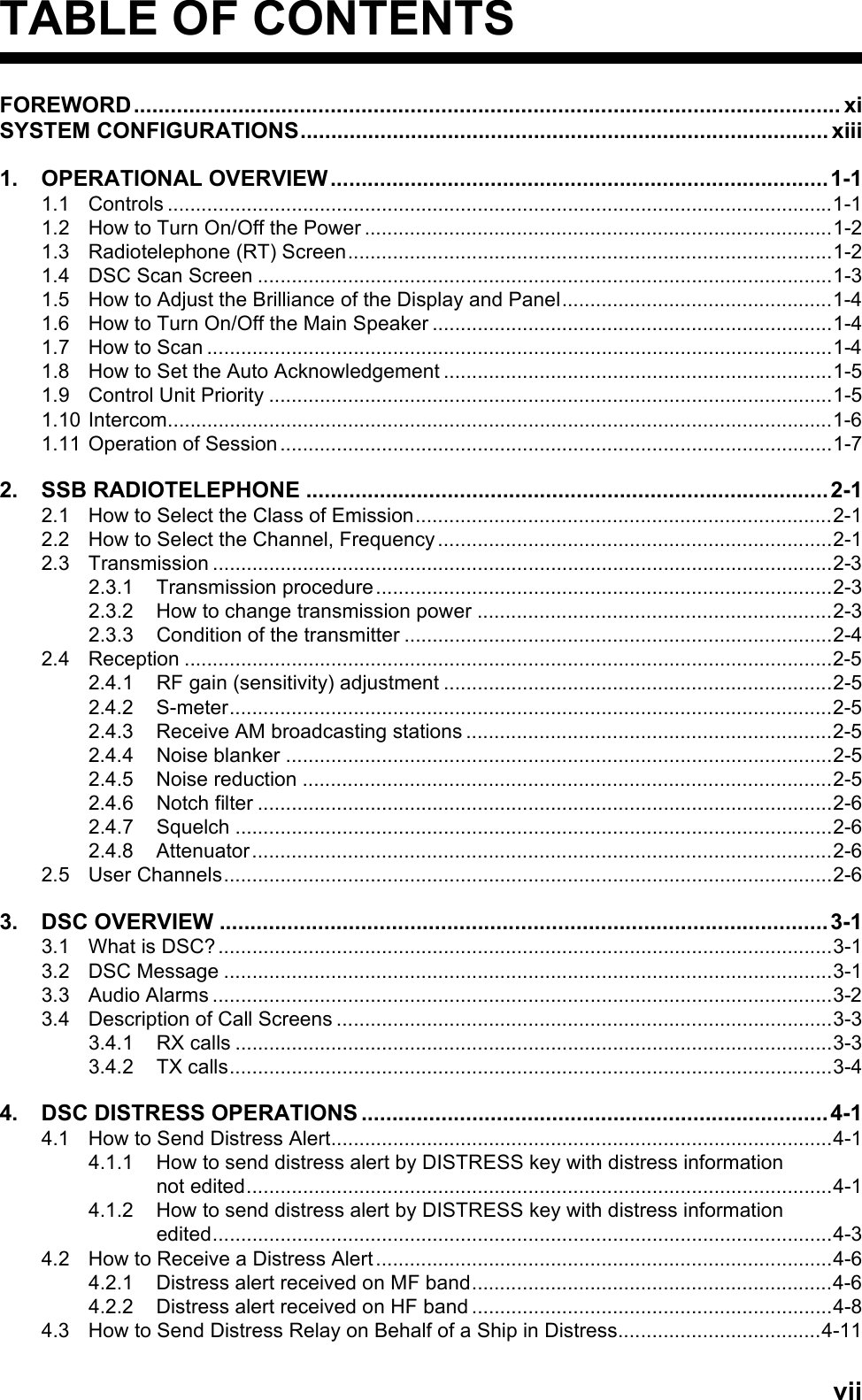 viiTABLE OF CONTENTSFOREWORD................................................................................................................... xiSYSTEM CONFIGURATIONS...................................................................................... xiii1. OPERATIONAL OVERVIEW.................................................................................1-11.1 Controls ......................................................................................................................1-11.2 How to Turn On/Off the Power ...................................................................................1-21.3 Radiotelephone (RT) Screen......................................................................................1-21.4 DSC Scan Screen ......................................................................................................1-31.5 How to Adjust the Brilliance of the Display and Panel................................................1-41.6 How to Turn On/Off the Main Speaker .......................................................................1-41.7 How to Scan ...............................................................................................................1-41.8 How to Set the Auto Acknowledgement .....................................................................1-51.9 Control Unit Priority ....................................................................................................1-51.10 Intercom......................................................................................................................1-61.11 Operation of Session ..................................................................................................1-72. SSB RADIOTELEPHONE .....................................................................................2-12.1 How to Select the Class of Emission..........................................................................2-12.2 How to Select the Channel, Frequency......................................................................2-12.3 Transmission ..............................................................................................................2-32.3.1 Transmission procedure.................................................................................2-32.3.2 How to change transmission power ...............................................................2-32.3.3 Condition of the transmitter ............................................................................2-42.4 Reception ...................................................................................................................2-52.4.1 RF gain (sensitivity) adjustment .....................................................................2-52.4.2 S-meter...........................................................................................................2-52.4.3 Receive AM broadcasting stations .................................................................2-52.4.4 Noise blanker .................................................................................................2-52.4.5 Noise reduction ..............................................................................................2-52.4.6 Notch filter ......................................................................................................2-62.4.7 Squelch ..........................................................................................................2-62.4.8 Attenuator.......................................................................................................2-62.5 User Channels............................................................................................................2-63. DSC OVERVIEW ...................................................................................................3-13.1 What is DSC? .............................................................................................................3-13.2 DSC Message ............................................................................................................3-13.3 Audio Alarms ..............................................................................................................3-23.4 Description of Call Screens ........................................................................................3-33.4.1 RX calls ..........................................................................................................3-33.4.2 TX calls...........................................................................................................3-44. DSC DISTRESS OPERATIONS ............................................................................4-14.1 How to Send Distress Alert.........................................................................................4-14.1.1 How to send distress alert by DISTRESS key with distress informationnot edited........................................................................................................4-14.1.2 How to send distress alert by DISTRESS key with distress informationedited..............................................................................................................4-34.2 How to Receive a Distress Alert .................................................................................4-64.2.1 Distress alert received on MF band................................................................4-64.2.2 Distress alert received on HF band ................................................................4-84.3 How to Send Distress Relay on Behalf of a Ship in Distress....................................4-11