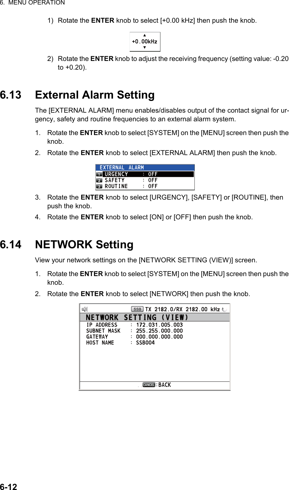 6.  MENU OPERATION6-121) Rotate the ENTER knob to select [+0.00 kHz] then push the knob.2) Rotate the ENTER knob to adjust the receiving frequency (setting value: -0.20 to +0.20). 6.13 External Alarm SettingThe [EXTERNAL ALARM] menu enables/disables output of the contact signal for ur-gency, safety and routine frequencies to an external alarm system.1. Rotate the ENTER knob to select [SYSTEM] on the [MENU] screen then push the knob.2. Rotate the ENTER knob to select [EXTERNAL ALARM] then push the knob.3. Rotate the ENTER knob to select [URGENCY], [SAFETY] or [ROUTINE], then push the knob.4. Rotate the ENTER knob to select [ON] or [OFF] then push the knob.6.14 NETWORK SettingView your network settings on the [NETWORK SETTING (VIEW)] screen.1. Rotate the ENTER knob to select [SYSTEM] on the [MENU] screen then push the knob.2. Rotate the ENTER knob to select [NETWORK] then push the knob.